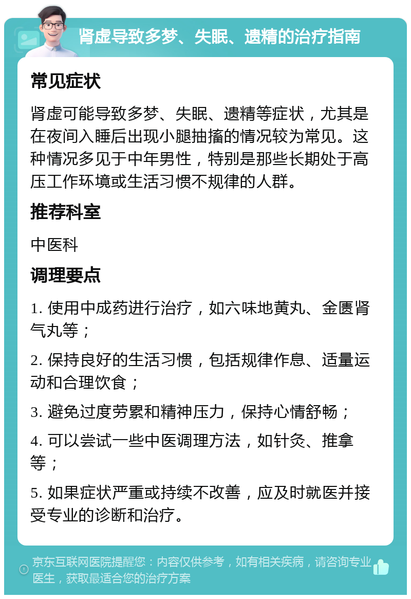 肾虚导致多梦、失眠、遗精的治疗指南 常见症状 肾虚可能导致多梦、失眠、遗精等症状，尤其是在夜间入睡后出现小腿抽搐的情况较为常见。这种情况多见于中年男性，特别是那些长期处于高压工作环境或生活习惯不规律的人群。 推荐科室 中医科 调理要点 1. 使用中成药进行治疗，如六味地黄丸、金匮肾气丸等； 2. 保持良好的生活习惯，包括规律作息、适量运动和合理饮食； 3. 避免过度劳累和精神压力，保持心情舒畅； 4. 可以尝试一些中医调理方法，如针灸、推拿等； 5. 如果症状严重或持续不改善，应及时就医并接受专业的诊断和治疗。