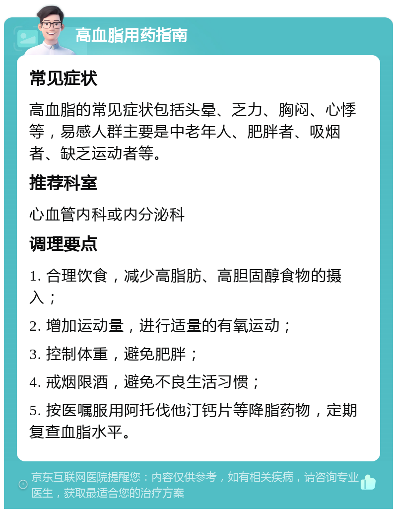 高血脂用药指南 常见症状 高血脂的常见症状包括头晕、乏力、胸闷、心悸等，易感人群主要是中老年人、肥胖者、吸烟者、缺乏运动者等。 推荐科室 心血管内科或内分泌科 调理要点 1. 合理饮食，减少高脂肪、高胆固醇食物的摄入； 2. 增加运动量，进行适量的有氧运动； 3. 控制体重，避免肥胖； 4. 戒烟限酒，避免不良生活习惯； 5. 按医嘱服用阿托伐他汀钙片等降脂药物，定期复查血脂水平。