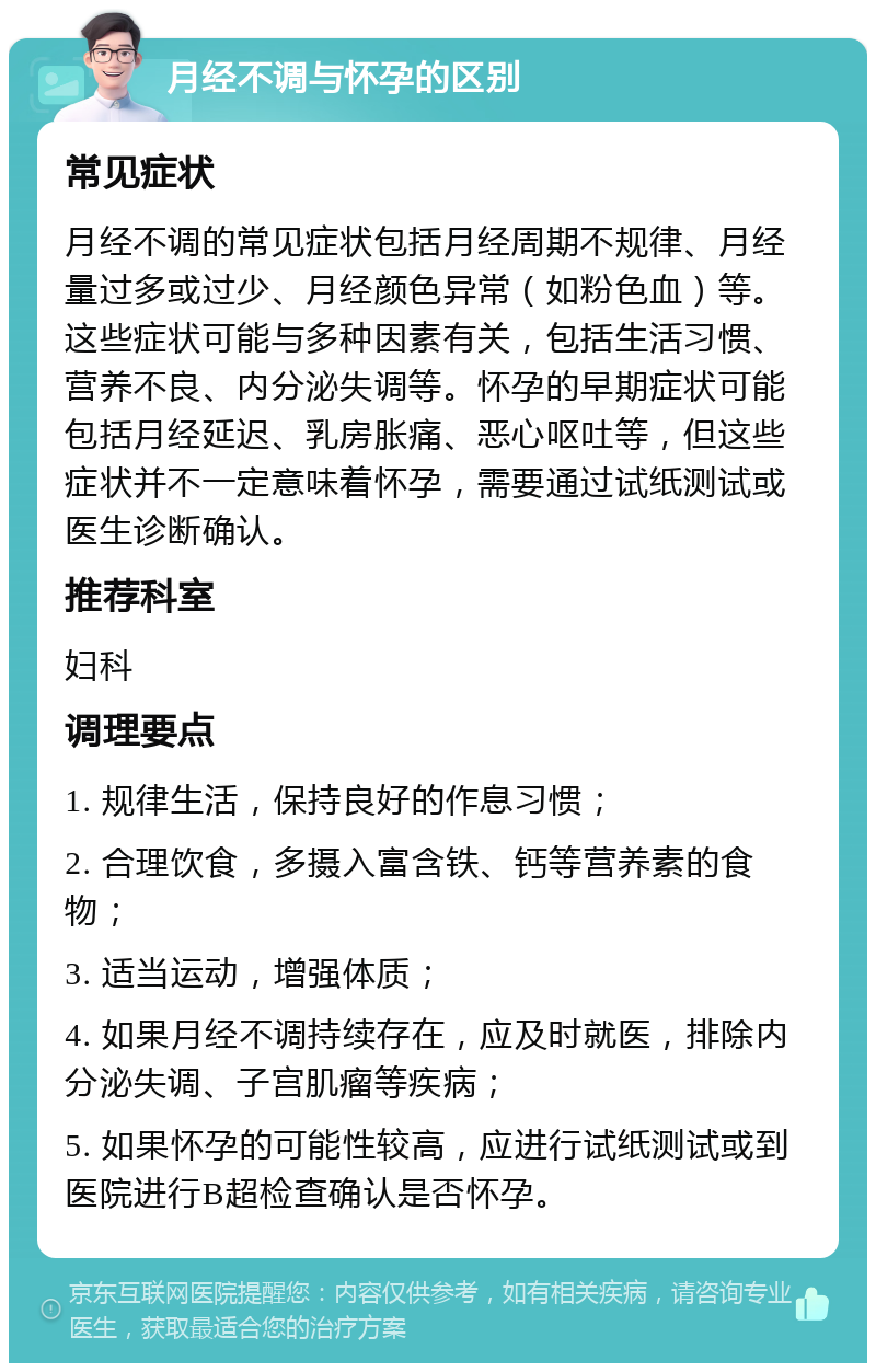 月经不调与怀孕的区别 常见症状 月经不调的常见症状包括月经周期不规律、月经量过多或过少、月经颜色异常（如粉色血）等。这些症状可能与多种因素有关，包括生活习惯、营养不良、内分泌失调等。怀孕的早期症状可能包括月经延迟、乳房胀痛、恶心呕吐等，但这些症状并不一定意味着怀孕，需要通过试纸测试或医生诊断确认。 推荐科室 妇科 调理要点 1. 规律生活，保持良好的作息习惯； 2. 合理饮食，多摄入富含铁、钙等营养素的食物； 3. 适当运动，增强体质； 4. 如果月经不调持续存在，应及时就医，排除内分泌失调、子宫肌瘤等疾病； 5. 如果怀孕的可能性较高，应进行试纸测试或到医院进行B超检查确认是否怀孕。