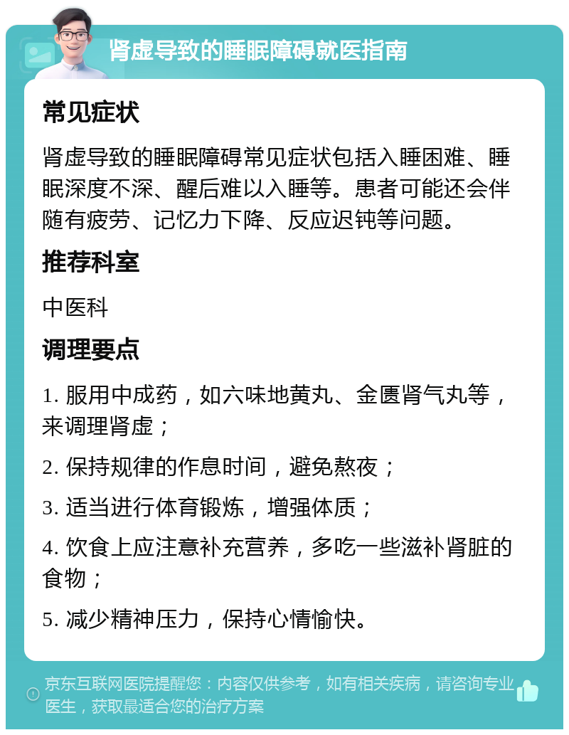 肾虚导致的睡眠障碍就医指南 常见症状 肾虚导致的睡眠障碍常见症状包括入睡困难、睡眠深度不深、醒后难以入睡等。患者可能还会伴随有疲劳、记忆力下降、反应迟钝等问题。 推荐科室 中医科 调理要点 1. 服用中成药，如六味地黄丸、金匮肾气丸等，来调理肾虚； 2. 保持规律的作息时间，避免熬夜； 3. 适当进行体育锻炼，增强体质； 4. 饮食上应注意补充营养，多吃一些滋补肾脏的食物； 5. 减少精神压力，保持心情愉快。