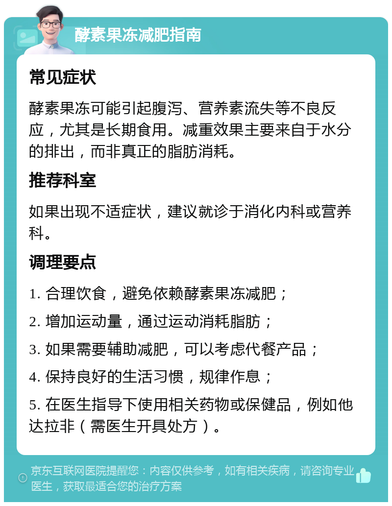 酵素果冻减肥指南 常见症状 酵素果冻可能引起腹泻、营养素流失等不良反应，尤其是长期食用。减重效果主要来自于水分的排出，而非真正的脂肪消耗。 推荐科室 如果出现不适症状，建议就诊于消化内科或营养科。 调理要点 1. 合理饮食，避免依赖酵素果冻减肥； 2. 增加运动量，通过运动消耗脂肪； 3. 如果需要辅助减肥，可以考虑代餐产品； 4. 保持良好的生活习惯，规律作息； 5. 在医生指导下使用相关药物或保健品，例如他达拉非（需医生开具处方）。