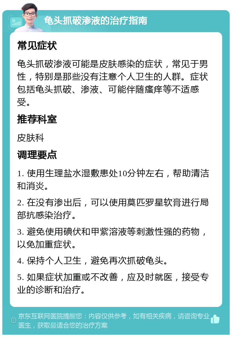 龟头抓破渗液的治疗指南 常见症状 龟头抓破渗液可能是皮肤感染的症状，常见于男性，特别是那些没有注意个人卫生的人群。症状包括龟头抓破、渗液、可能伴随瘙痒等不适感受。 推荐科室 皮肤科 调理要点 1. 使用生理盐水湿敷患处10分钟左右，帮助清洁和消炎。 2. 在没有渗出后，可以使用莫匹罗星软膏进行局部抗感染治疗。 3. 避免使用碘伏和甲紫溶液等刺激性强的药物，以免加重症状。 4. 保持个人卫生，避免再次抓破龟头。 5. 如果症状加重或不改善，应及时就医，接受专业的诊断和治疗。