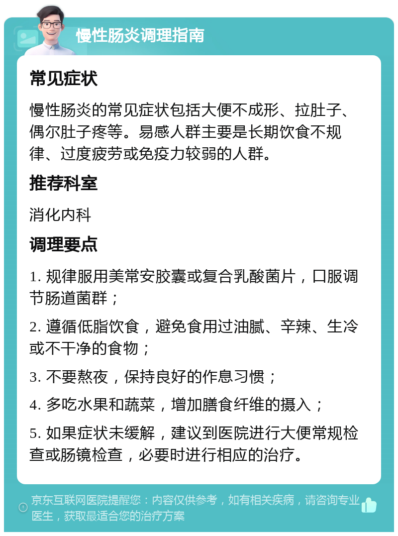 慢性肠炎调理指南 常见症状 慢性肠炎的常见症状包括大便不成形、拉肚子、偶尔肚子疼等。易感人群主要是长期饮食不规律、过度疲劳或免疫力较弱的人群。 推荐科室 消化内科 调理要点 1. 规律服用美常安胶囊或复合乳酸菌片，口服调节肠道菌群； 2. 遵循低脂饮食，避免食用过油腻、辛辣、生冷或不干净的食物； 3. 不要熬夜，保持良好的作息习惯； 4. 多吃水果和蔬菜，增加膳食纤维的摄入； 5. 如果症状未缓解，建议到医院进行大便常规检查或肠镜检查，必要时进行相应的治疗。