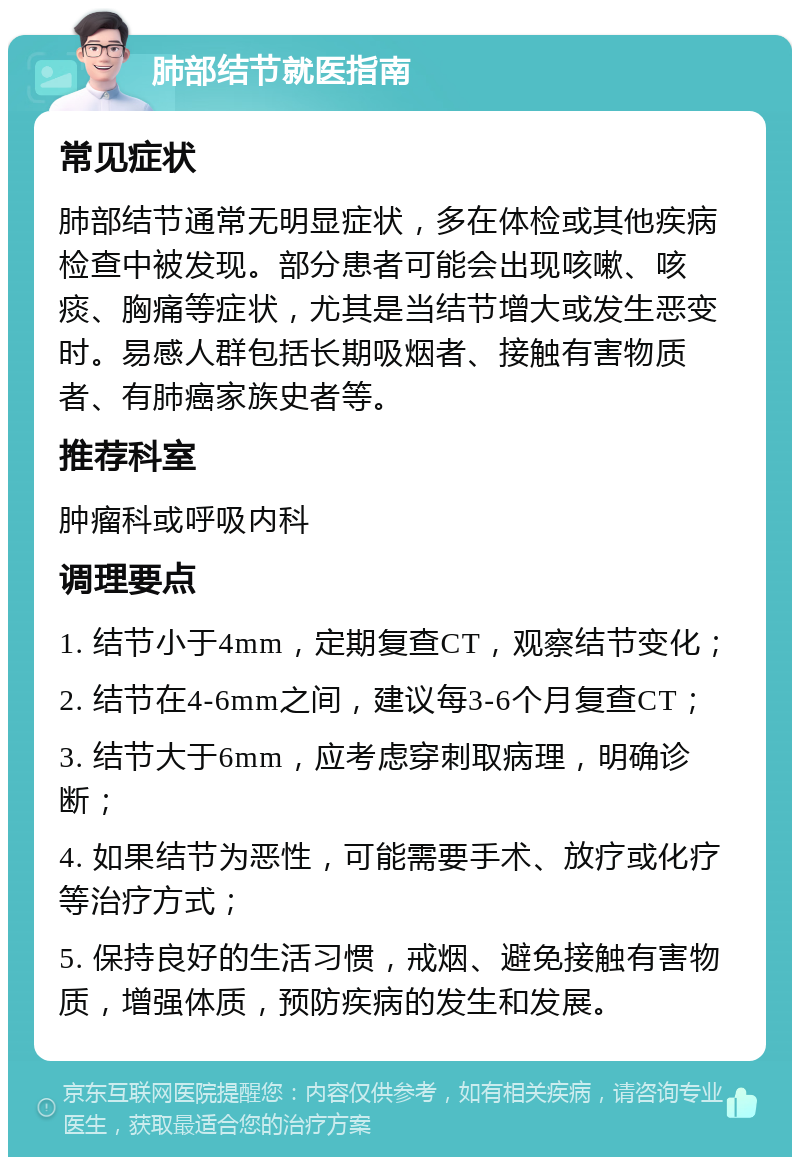 肺部结节就医指南 常见症状 肺部结节通常无明显症状，多在体检或其他疾病检查中被发现。部分患者可能会出现咳嗽、咳痰、胸痛等症状，尤其是当结节增大或发生恶变时。易感人群包括长期吸烟者、接触有害物质者、有肺癌家族史者等。 推荐科室 肿瘤科或呼吸内科 调理要点 1. 结节小于4mm，定期复查CT，观察结节变化； 2. 结节在4-6mm之间，建议每3-6个月复查CT； 3. 结节大于6mm，应考虑穿刺取病理，明确诊断； 4. 如果结节为恶性，可能需要手术、放疗或化疗等治疗方式； 5. 保持良好的生活习惯，戒烟、避免接触有害物质，增强体质，预防疾病的发生和发展。