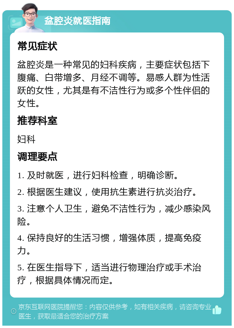 盆腔炎就医指南 常见症状 盆腔炎是一种常见的妇科疾病，主要症状包括下腹痛、白带增多、月经不调等。易感人群为性活跃的女性，尤其是有不洁性行为或多个性伴侣的女性。 推荐科室 妇科 调理要点 1. 及时就医，进行妇科检查，明确诊断。 2. 根据医生建议，使用抗生素进行抗炎治疗。 3. 注意个人卫生，避免不洁性行为，减少感染风险。 4. 保持良好的生活习惯，增强体质，提高免疫力。 5. 在医生指导下，适当进行物理治疗或手术治疗，根据具体情况而定。