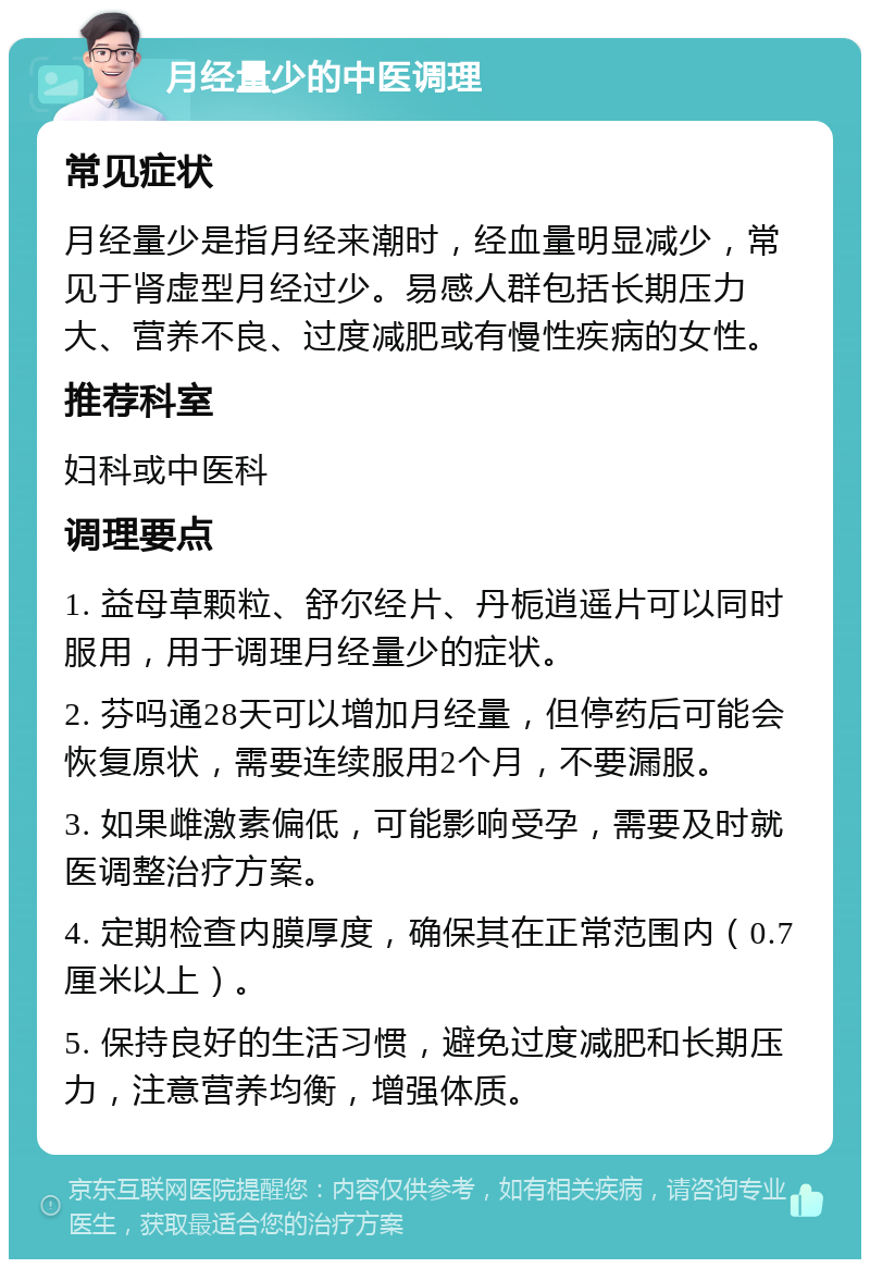 月经量少的中医调理 常见症状 月经量少是指月经来潮时，经血量明显减少，常见于肾虚型月经过少。易感人群包括长期压力大、营养不良、过度减肥或有慢性疾病的女性。 推荐科室 妇科或中医科 调理要点 1. 益母草颗粒、舒尔经片、丹栀逍遥片可以同时服用，用于调理月经量少的症状。 2. 芬吗通28天可以增加月经量，但停药后可能会恢复原状，需要连续服用2个月，不要漏服。 3. 如果雌激素偏低，可能影响受孕，需要及时就医调整治疗方案。 4. 定期检查内膜厚度，确保其在正常范围内（0.7厘米以上）。 5. 保持良好的生活习惯，避免过度减肥和长期压力，注意营养均衡，增强体质。