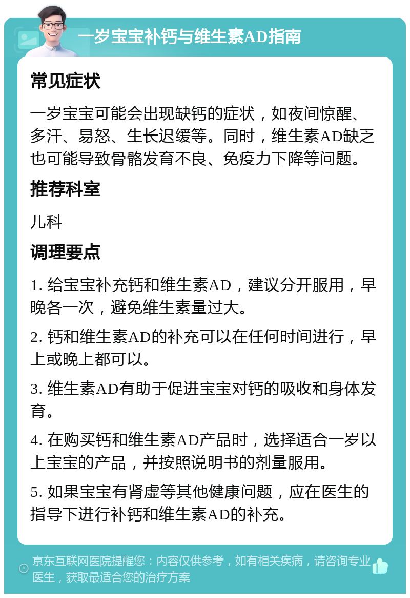 一岁宝宝补钙与维生素AD指南 常见症状 一岁宝宝可能会出现缺钙的症状，如夜间惊醒、多汗、易怒、生长迟缓等。同时，维生素AD缺乏也可能导致骨骼发育不良、免疫力下降等问题。 推荐科室 儿科 调理要点 1. 给宝宝补充钙和维生素AD，建议分开服用，早晚各一次，避免维生素量过大。 2. 钙和维生素AD的补充可以在任何时间进行，早上或晚上都可以。 3. 维生素AD有助于促进宝宝对钙的吸收和身体发育。 4. 在购买钙和维生素AD产品时，选择适合一岁以上宝宝的产品，并按照说明书的剂量服用。 5. 如果宝宝有肾虚等其他健康问题，应在医生的指导下进行补钙和维生素AD的补充。