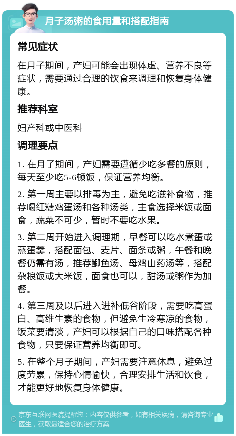 月子汤粥的食用量和搭配指南 常见症状 在月子期间，产妇可能会出现体虚、营养不良等症状，需要通过合理的饮食来调理和恢复身体健康。 推荐科室 妇产科或中医科 调理要点 1. 在月子期间，产妇需要遵循少吃多餐的原则，每天至少吃5-6顿饭，保证营养均衡。 2. 第一周主要以排毒为主，避免吃滋补食物，推荐喝红糖鸡蛋汤和各种汤类，主食选择米饭或面食，蔬菜不可少，暂时不要吃水果。 3. 第二周开始进入调理期，早餐可以吃水煮蛋或蒸蛋羹，搭配面包、麦片、面条或粥，午餐和晚餐仍需有汤，推荐鲫鱼汤、母鸡山药汤等，搭配杂粮饭或大米饭，面食也可以，甜汤或粥作为加餐。 4. 第三周及以后进入进补低谷阶段，需要吃高蛋白、高维生素的食物，但避免生冷寒凉的食物，饭菜要清淡，产妇可以根据自己的口味搭配各种食物，只要保证营养均衡即可。 5. 在整个月子期间，产妇需要注意休息，避免过度劳累，保持心情愉快，合理安排生活和饮食，才能更好地恢复身体健康。