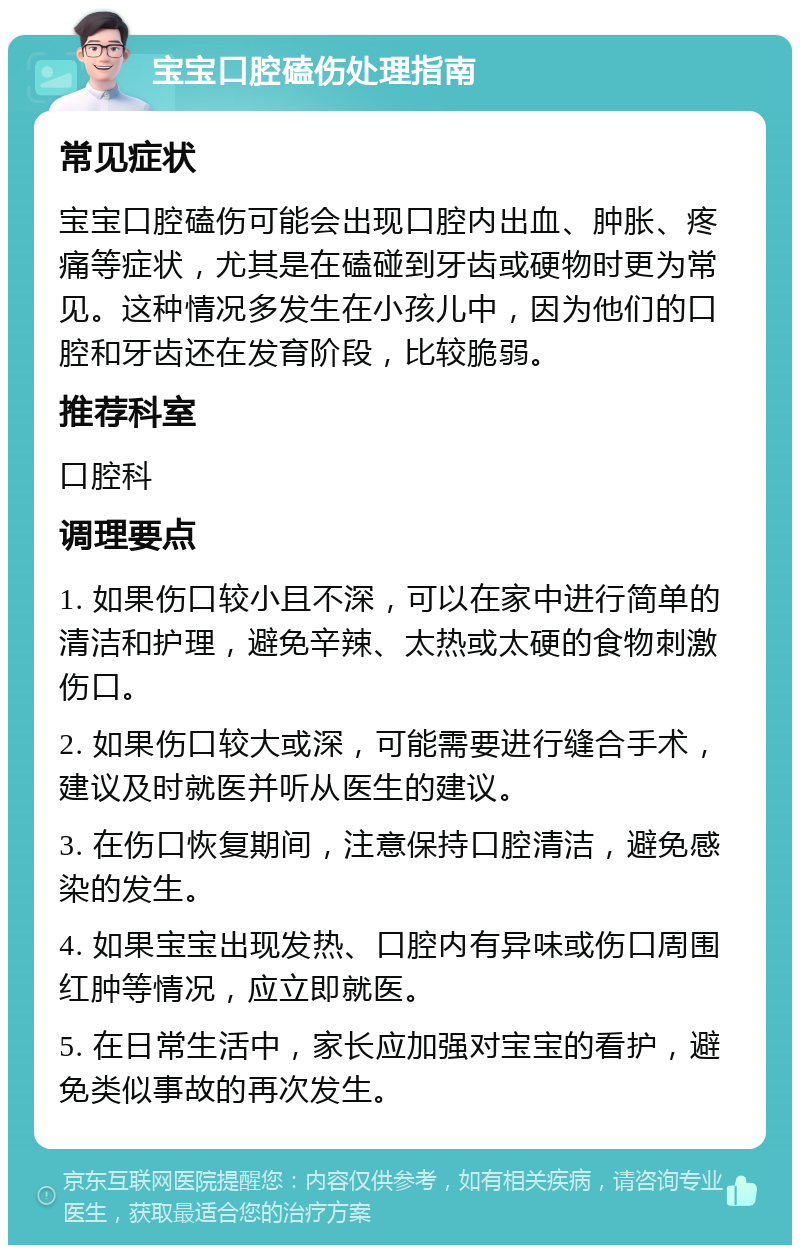 宝宝口腔磕伤处理指南 常见症状 宝宝口腔磕伤可能会出现口腔内出血、肿胀、疼痛等症状，尤其是在磕碰到牙齿或硬物时更为常见。这种情况多发生在小孩儿中，因为他们的口腔和牙齿还在发育阶段，比较脆弱。 推荐科室 口腔科 调理要点 1. 如果伤口较小且不深，可以在家中进行简单的清洁和护理，避免辛辣、太热或太硬的食物刺激伤口。 2. 如果伤口较大或深，可能需要进行缝合手术，建议及时就医并听从医生的建议。 3. 在伤口恢复期间，注意保持口腔清洁，避免感染的发生。 4. 如果宝宝出现发热、口腔内有异味或伤口周围红肿等情况，应立即就医。 5. 在日常生活中，家长应加强对宝宝的看护，避免类似事故的再次发生。