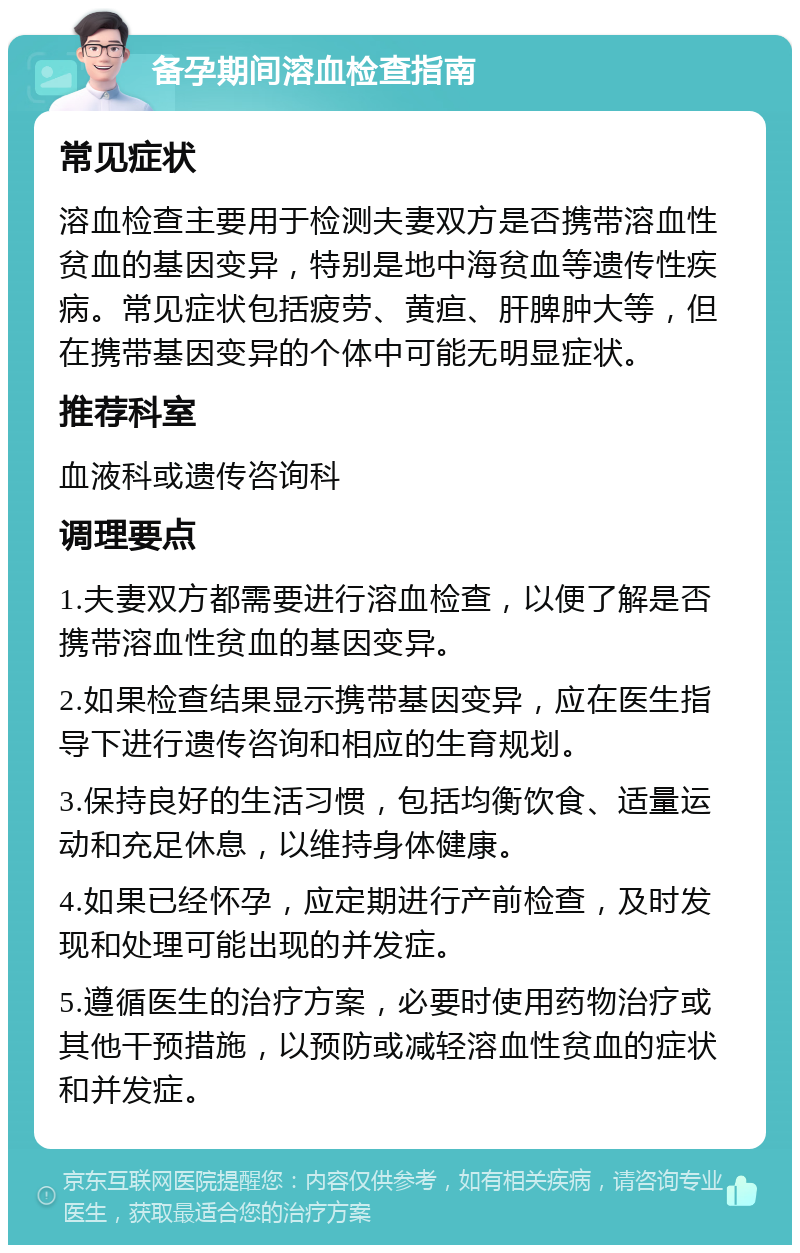 备孕期间溶血检查指南 常见症状 溶血检查主要用于检测夫妻双方是否携带溶血性贫血的基因变异，特别是地中海贫血等遗传性疾病。常见症状包括疲劳、黄疸、肝脾肿大等，但在携带基因变异的个体中可能无明显症状。 推荐科室 血液科或遗传咨询科 调理要点 1.夫妻双方都需要进行溶血检查，以便了解是否携带溶血性贫血的基因变异。 2.如果检查结果显示携带基因变异，应在医生指导下进行遗传咨询和相应的生育规划。 3.保持良好的生活习惯，包括均衡饮食、适量运动和充足休息，以维持身体健康。 4.如果已经怀孕，应定期进行产前检查，及时发现和处理可能出现的并发症。 5.遵循医生的治疗方案，必要时使用药物治疗或其他干预措施，以预防或减轻溶血性贫血的症状和并发症。