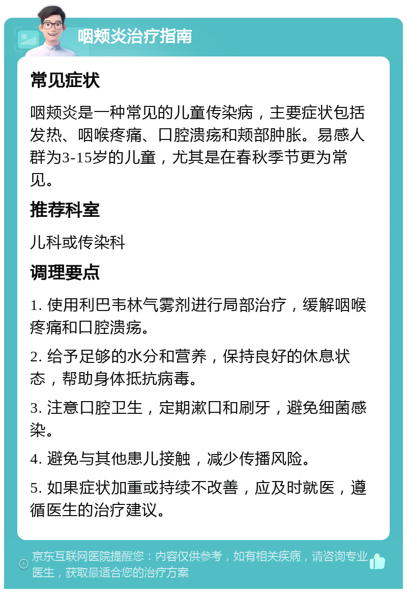 咽颊炎治疗指南 常见症状 咽颊炎是一种常见的儿童传染病，主要症状包括发热、咽喉疼痛、口腔溃疡和颊部肿胀。易感人群为3-15岁的儿童，尤其是在春秋季节更为常见。 推荐科室 儿科或传染科 调理要点 1. 使用利巴韦林气雾剂进行局部治疗，缓解咽喉疼痛和口腔溃疡。 2. 给予足够的水分和营养，保持良好的休息状态，帮助身体抵抗病毒。 3. 注意口腔卫生，定期漱口和刷牙，避免细菌感染。 4. 避免与其他患儿接触，减少传播风险。 5. 如果症状加重或持续不改善，应及时就医，遵循医生的治疗建议。