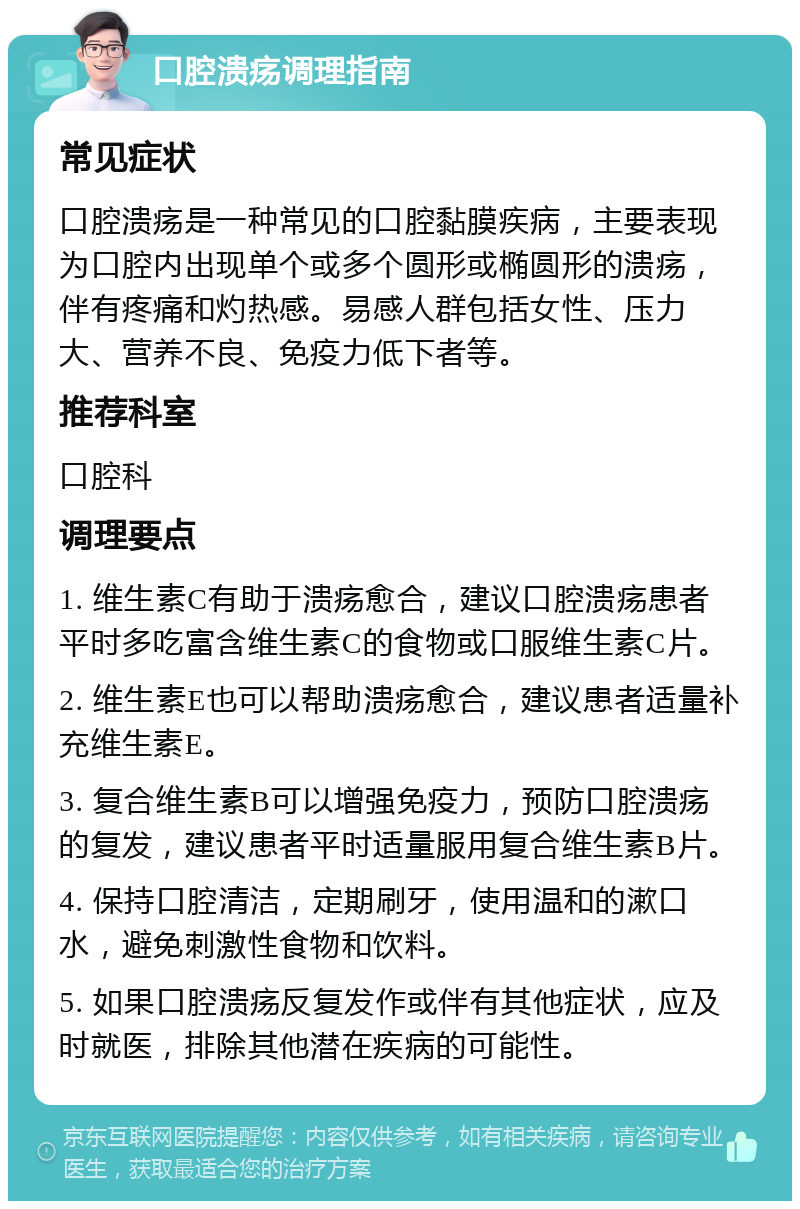 口腔溃疡调理指南 常见症状 口腔溃疡是一种常见的口腔黏膜疾病，主要表现为口腔内出现单个或多个圆形或椭圆形的溃疡，伴有疼痛和灼热感。易感人群包括女性、压力大、营养不良、免疫力低下者等。 推荐科室 口腔科 调理要点 1. 维生素C有助于溃疡愈合，建议口腔溃疡患者平时多吃富含维生素C的食物或口服维生素C片。 2. 维生素E也可以帮助溃疡愈合，建议患者适量补充维生素E。 3. 复合维生素B可以增强免疫力，预防口腔溃疡的复发，建议患者平时适量服用复合维生素B片。 4. 保持口腔清洁，定期刷牙，使用温和的漱口水，避免刺激性食物和饮料。 5. 如果口腔溃疡反复发作或伴有其他症状，应及时就医，排除其他潜在疾病的可能性。