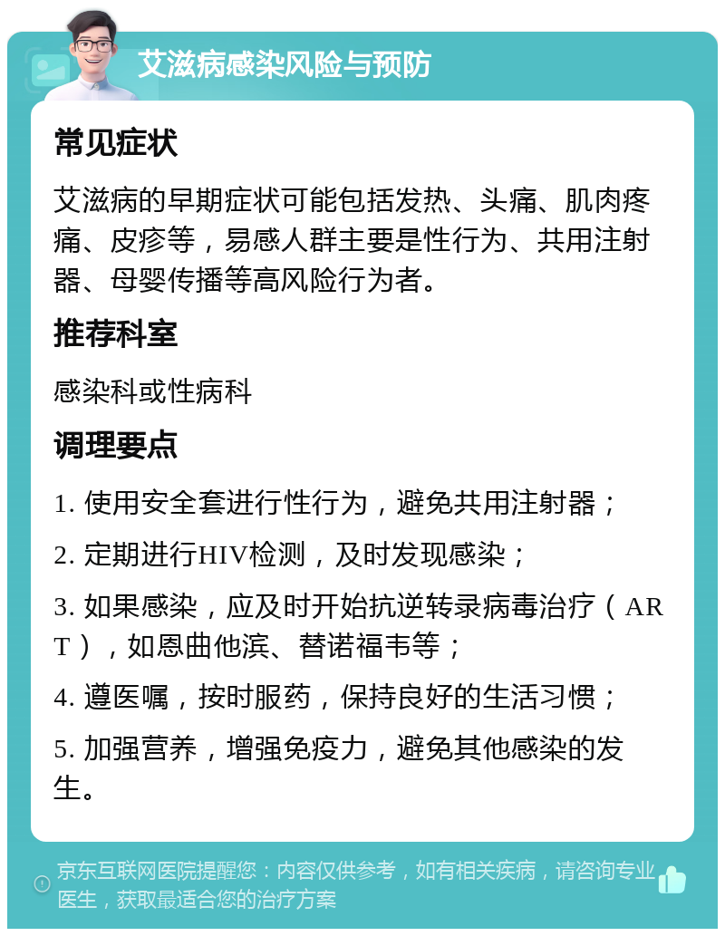 艾滋病感染风险与预防 常见症状 艾滋病的早期症状可能包括发热、头痛、肌肉疼痛、皮疹等，易感人群主要是性行为、共用注射器、母婴传播等高风险行为者。 推荐科室 感染科或性病科 调理要点 1. 使用安全套进行性行为，避免共用注射器； 2. 定期进行HIV检测，及时发现感染； 3. 如果感染，应及时开始抗逆转录病毒治疗（ART），如恩曲他滨、替诺福韦等； 4. 遵医嘱，按时服药，保持良好的生活习惯； 5. 加强营养，增强免疫力，避免其他感染的发生。