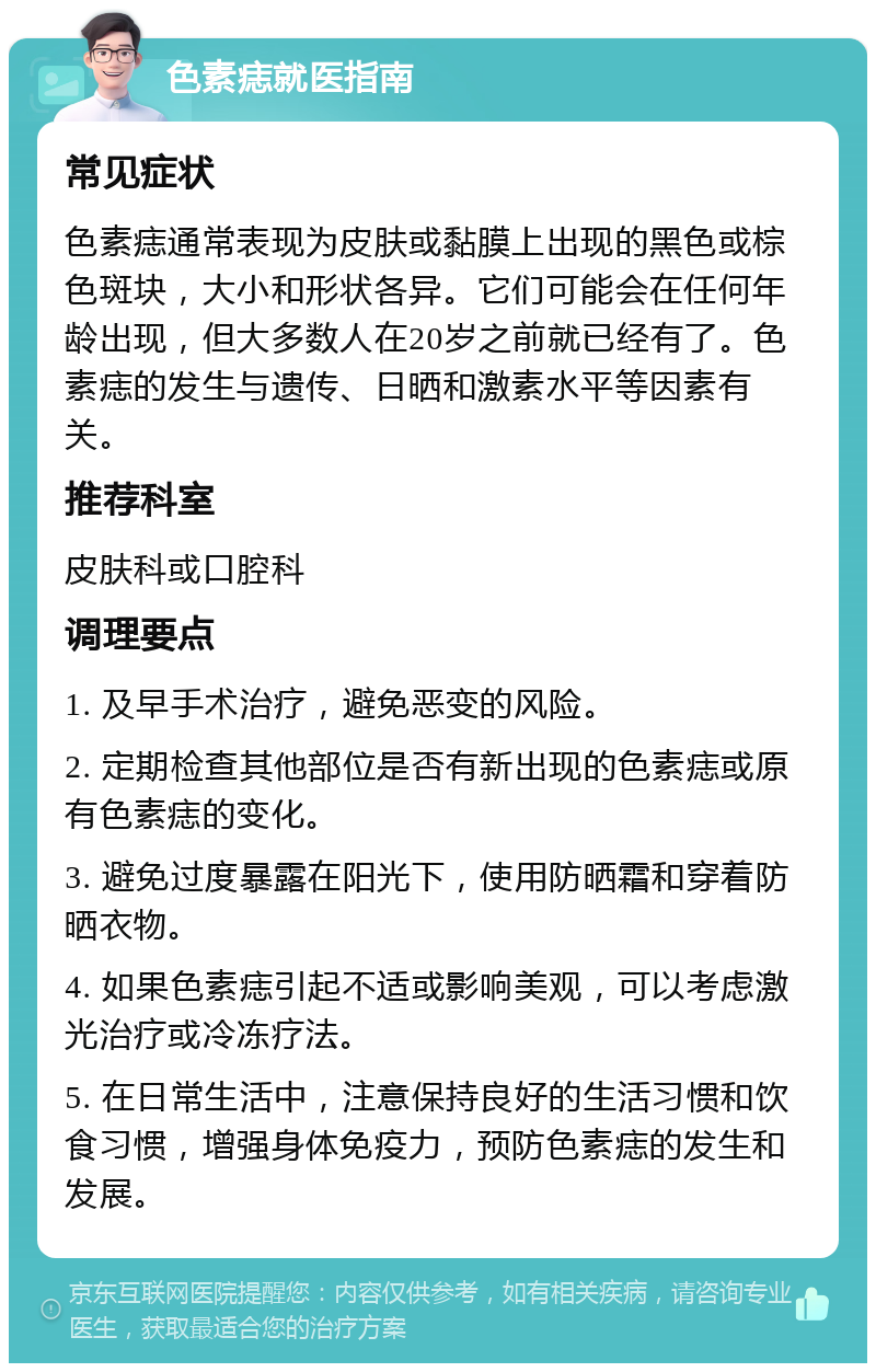 色素痣就医指南 常见症状 色素痣通常表现为皮肤或黏膜上出现的黑色或棕色斑块，大小和形状各异。它们可能会在任何年龄出现，但大多数人在20岁之前就已经有了。色素痣的发生与遗传、日晒和激素水平等因素有关。 推荐科室 皮肤科或口腔科 调理要点 1. 及早手术治疗，避免恶变的风险。 2. 定期检查其他部位是否有新出现的色素痣或原有色素痣的变化。 3. 避免过度暴露在阳光下，使用防晒霜和穿着防晒衣物。 4. 如果色素痣引起不适或影响美观，可以考虑激光治疗或冷冻疗法。 5. 在日常生活中，注意保持良好的生活习惯和饮食习惯，增强身体免疫力，预防色素痣的发生和发展。