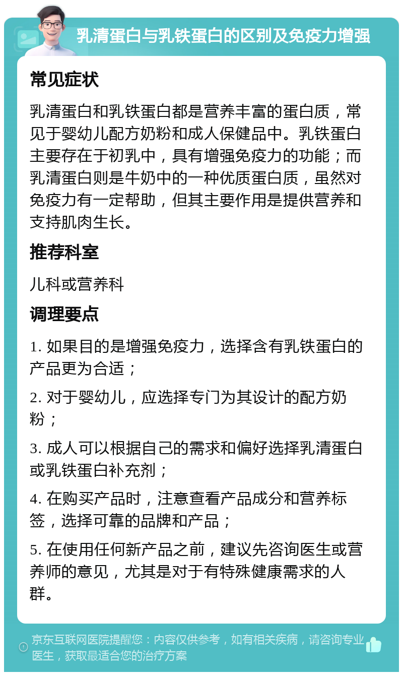 乳清蛋白与乳铁蛋白的区别及免疫力增强 常见症状 乳清蛋白和乳铁蛋白都是营养丰富的蛋白质，常见于婴幼儿配方奶粉和成人保健品中。乳铁蛋白主要存在于初乳中，具有增强免疫力的功能；而乳清蛋白则是牛奶中的一种优质蛋白质，虽然对免疫力有一定帮助，但其主要作用是提供营养和支持肌肉生长。 推荐科室 儿科或营养科 调理要点 1. 如果目的是增强免疫力，选择含有乳铁蛋白的产品更为合适； 2. 对于婴幼儿，应选择专门为其设计的配方奶粉； 3. 成人可以根据自己的需求和偏好选择乳清蛋白或乳铁蛋白补充剂； 4. 在购买产品时，注意查看产品成分和营养标签，选择可靠的品牌和产品； 5. 在使用任何新产品之前，建议先咨询医生或营养师的意见，尤其是对于有特殊健康需求的人群。