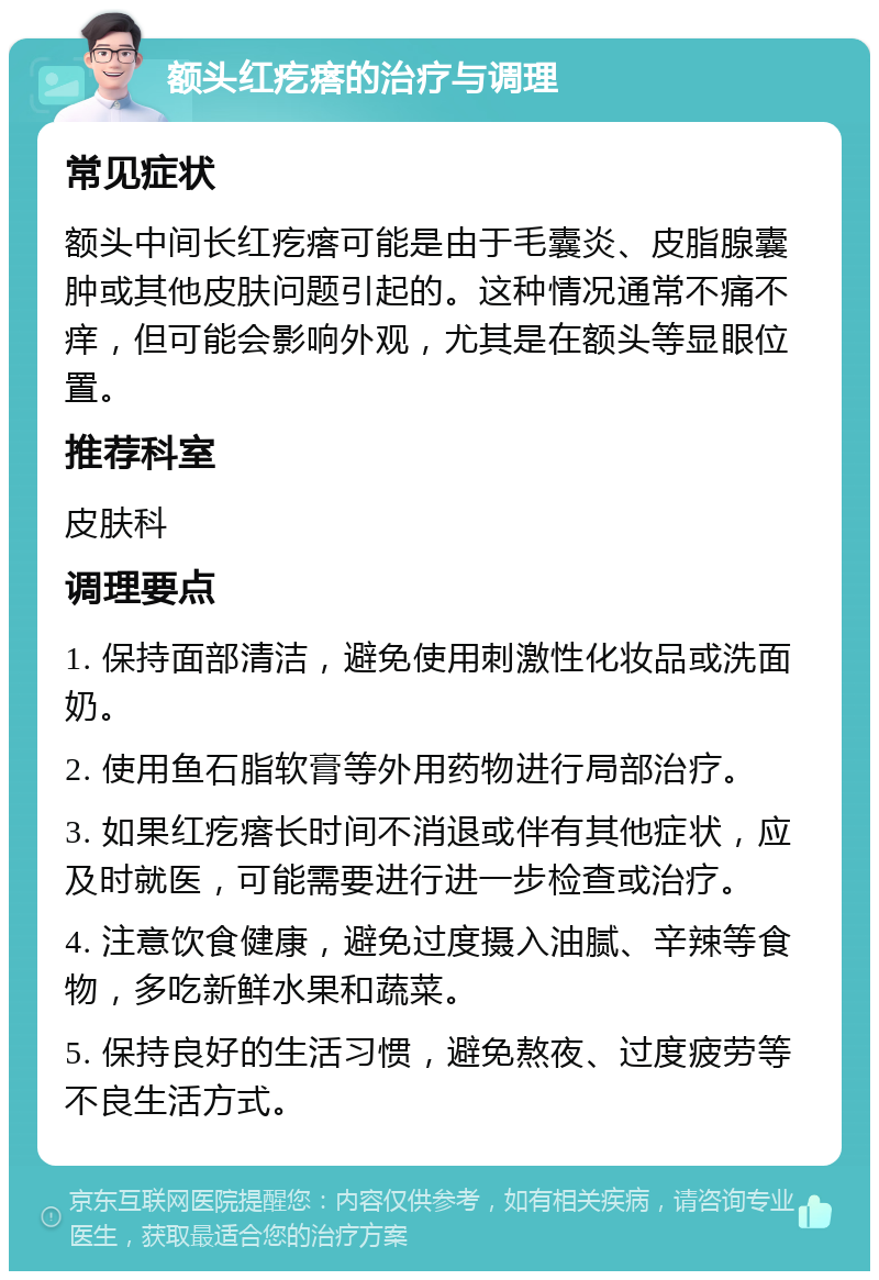 额头红疙瘩的治疗与调理 常见症状 额头中间长红疙瘩可能是由于毛囊炎、皮脂腺囊肿或其他皮肤问题引起的。这种情况通常不痛不痒，但可能会影响外观，尤其是在额头等显眼位置。 推荐科室 皮肤科 调理要点 1. 保持面部清洁，避免使用刺激性化妆品或洗面奶。 2. 使用鱼石脂软膏等外用药物进行局部治疗。 3. 如果红疙瘩长时间不消退或伴有其他症状，应及时就医，可能需要进行进一步检查或治疗。 4. 注意饮食健康，避免过度摄入油腻、辛辣等食物，多吃新鲜水果和蔬菜。 5. 保持良好的生活习惯，避免熬夜、过度疲劳等不良生活方式。