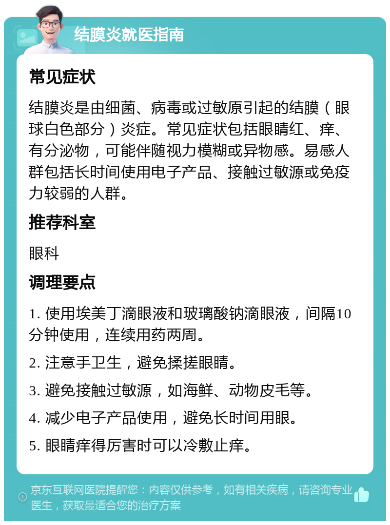 结膜炎就医指南 常见症状 结膜炎是由细菌、病毒或过敏原引起的结膜（眼球白色部分）炎症。常见症状包括眼睛红、痒、有分泌物，可能伴随视力模糊或异物感。易感人群包括长时间使用电子产品、接触过敏源或免疫力较弱的人群。 推荐科室 眼科 调理要点 1. 使用埃美丁滴眼液和玻璃酸钠滴眼液，间隔10分钟使用，连续用药两周。 2. 注意手卫生，避免揉搓眼睛。 3. 避免接触过敏源，如海鲜、动物皮毛等。 4. 减少电子产品使用，避免长时间用眼。 5. 眼睛痒得厉害时可以冷敷止痒。