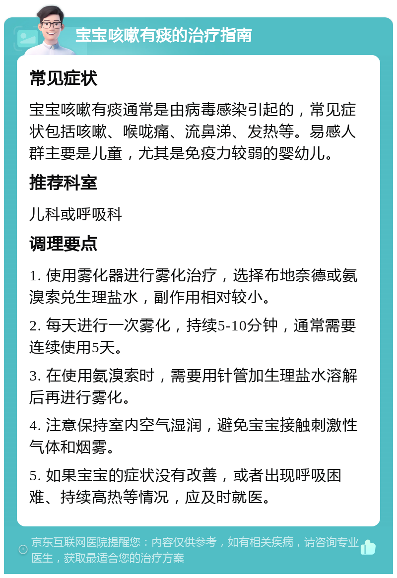 宝宝咳嗽有痰的治疗指南 常见症状 宝宝咳嗽有痰通常是由病毒感染引起的，常见症状包括咳嗽、喉咙痛、流鼻涕、发热等。易感人群主要是儿童，尤其是免疫力较弱的婴幼儿。 推荐科室 儿科或呼吸科 调理要点 1. 使用雾化器进行雾化治疗，选择布地奈德或氨溴索兑生理盐水，副作用相对较小。 2. 每天进行一次雾化，持续5-10分钟，通常需要连续使用5天。 3. 在使用氨溴索时，需要用针管加生理盐水溶解后再进行雾化。 4. 注意保持室内空气湿润，避免宝宝接触刺激性气体和烟雾。 5. 如果宝宝的症状没有改善，或者出现呼吸困难、持续高热等情况，应及时就医。