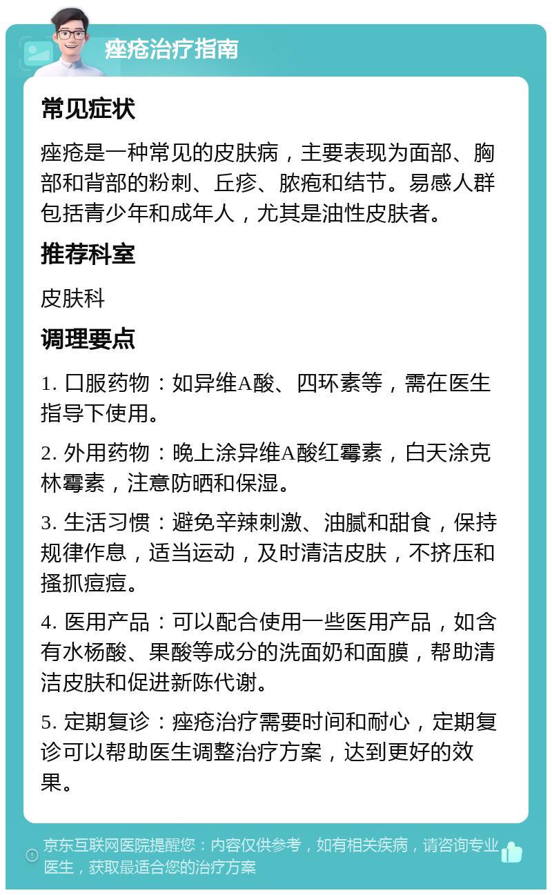 痤疮治疗指南 常见症状 痤疮是一种常见的皮肤病，主要表现为面部、胸部和背部的粉刺、丘疹、脓疱和结节。易感人群包括青少年和成年人，尤其是油性皮肤者。 推荐科室 皮肤科 调理要点 1. 口服药物：如异维A酸、四环素等，需在医生指导下使用。 2. 外用药物：晚上涂异维A酸红霉素，白天涂克林霉素，注意防晒和保湿。 3. 生活习惯：避免辛辣刺激、油腻和甜食，保持规律作息，适当运动，及时清洁皮肤，不挤压和搔抓痘痘。 4. 医用产品：可以配合使用一些医用产品，如含有水杨酸、果酸等成分的洗面奶和面膜，帮助清洁皮肤和促进新陈代谢。 5. 定期复诊：痤疮治疗需要时间和耐心，定期复诊可以帮助医生调整治疗方案，达到更好的效果。