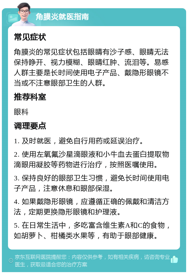 角膜炎就医指南 常见症状 角膜炎的常见症状包括眼睛有沙子感、眼睛无法保持睁开、视力模糊、眼睛红肿、流泪等。易感人群主要是长时间使用电子产品、戴隐形眼镜不当或不注意眼部卫生的人群。 推荐科室 眼科 调理要点 1. 及时就医，避免自行用药或延误治疗。 2. 使用左氧氟沙星滴眼液和小牛血去蛋白提取物滴眼用凝胶等药物进行治疗，按照医嘱使用。 3. 保持良好的眼部卫生习惯，避免长时间使用电子产品，注意休息和眼部保湿。 4. 如果戴隐形眼镜，应遵循正确的佩戴和清洁方法，定期更换隐形眼镜和护理液。 5. 在日常生活中，多吃富含维生素A和C的食物，如胡萝卜、柑橘类水果等，有助于眼部健康。