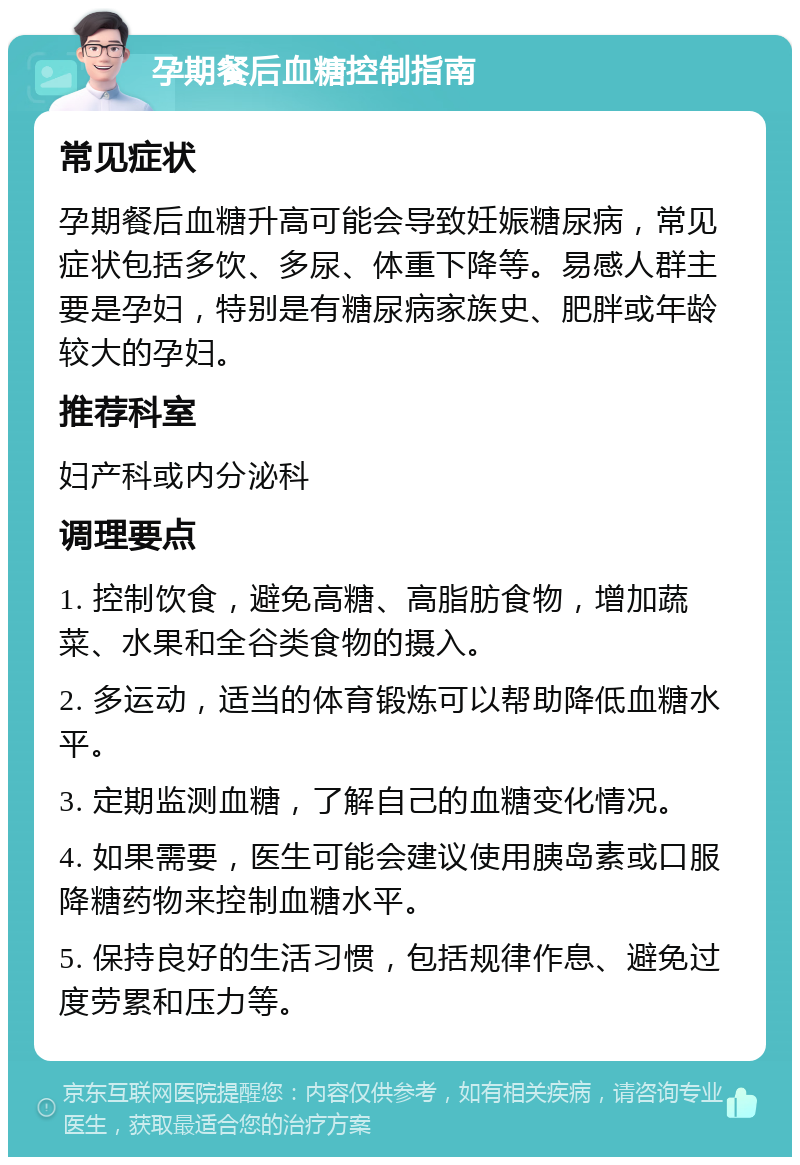 孕期餐后血糖控制指南 常见症状 孕期餐后血糖升高可能会导致妊娠糖尿病，常见症状包括多饮、多尿、体重下降等。易感人群主要是孕妇，特别是有糖尿病家族史、肥胖或年龄较大的孕妇。 推荐科室 妇产科或内分泌科 调理要点 1. 控制饮食，避免高糖、高脂肪食物，增加蔬菜、水果和全谷类食物的摄入。 2. 多运动，适当的体育锻炼可以帮助降低血糖水平。 3. 定期监测血糖，了解自己的血糖变化情况。 4. 如果需要，医生可能会建议使用胰岛素或口服降糖药物来控制血糖水平。 5. 保持良好的生活习惯，包括规律作息、避免过度劳累和压力等。