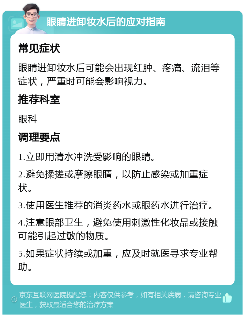 眼睛进卸妆水后的应对指南 常见症状 眼睛进卸妆水后可能会出现红肿、疼痛、流泪等症状，严重时可能会影响视力。 推荐科室 眼科 调理要点 1.立即用清水冲洗受影响的眼睛。 2.避免揉搓或摩擦眼睛，以防止感染或加重症状。 3.使用医生推荐的消炎药水或眼药水进行治疗。 4.注意眼部卫生，避免使用刺激性化妆品或接触可能引起过敏的物质。 5.如果症状持续或加重，应及时就医寻求专业帮助。