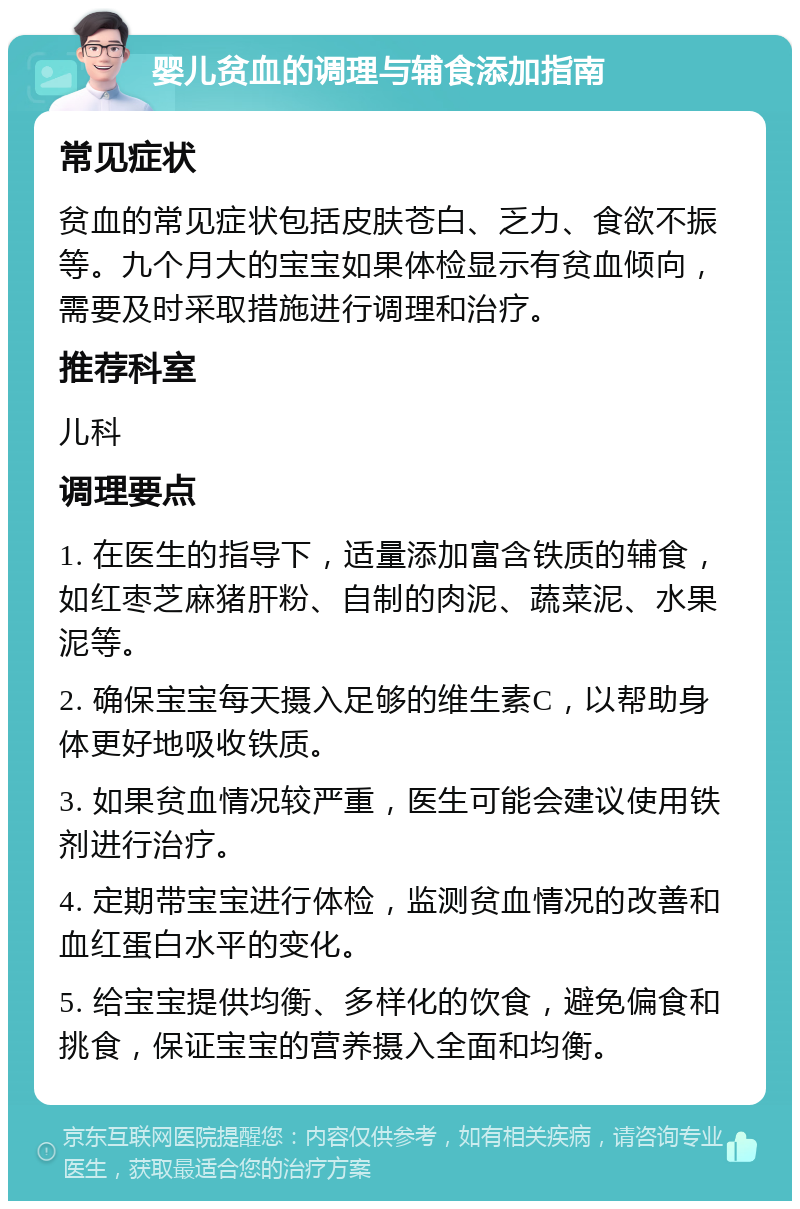 婴儿贫血的调理与辅食添加指南 常见症状 贫血的常见症状包括皮肤苍白、乏力、食欲不振等。九个月大的宝宝如果体检显示有贫血倾向，需要及时采取措施进行调理和治疗。 推荐科室 儿科 调理要点 1. 在医生的指导下，适量添加富含铁质的辅食，如红枣芝麻猪肝粉、自制的肉泥、蔬菜泥、水果泥等。 2. 确保宝宝每天摄入足够的维生素C，以帮助身体更好地吸收铁质。 3. 如果贫血情况较严重，医生可能会建议使用铁剂进行治疗。 4. 定期带宝宝进行体检，监测贫血情况的改善和血红蛋白水平的变化。 5. 给宝宝提供均衡、多样化的饮食，避免偏食和挑食，保证宝宝的营养摄入全面和均衡。