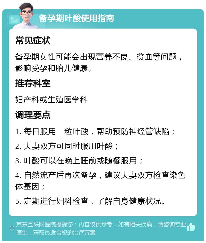 备孕期叶酸使用指南 常见症状 备孕期女性可能会出现营养不良、贫血等问题，影响受孕和胎儿健康。 推荐科室 妇产科或生殖医学科 调理要点 1. 每日服用一粒叶酸，帮助预防神经管缺陷； 2. 夫妻双方可同时服用叶酸； 3. 叶酸可以在晚上睡前或随餐服用； 4. 自然流产后再次备孕，建议夫妻双方检查染色体基因； 5. 定期进行妇科检查，了解自身健康状况。