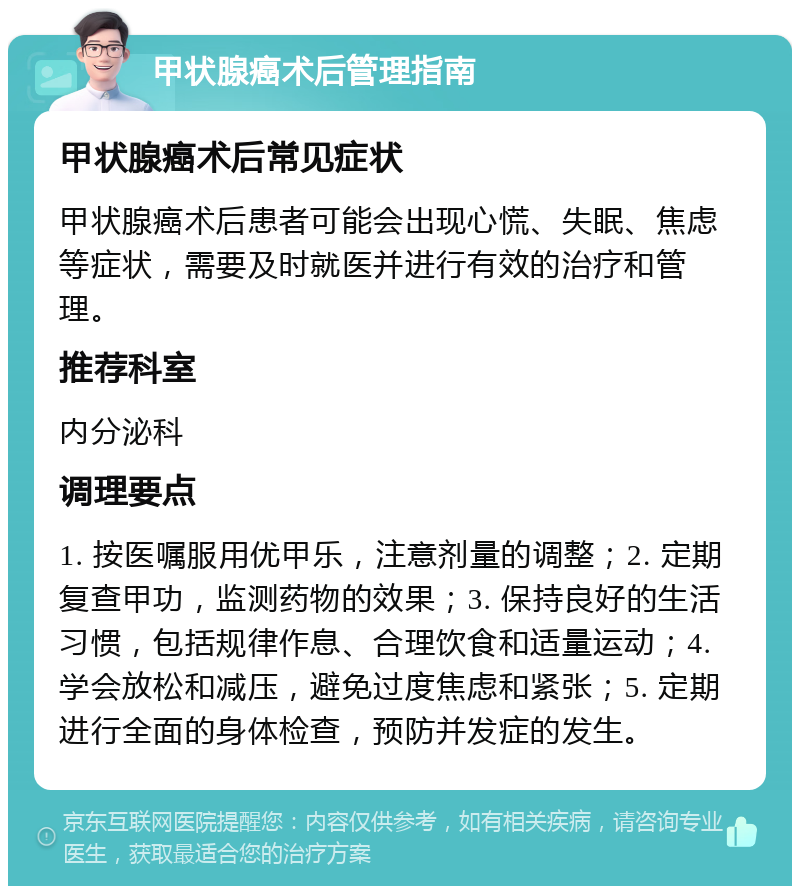 甲状腺癌术后管理指南 甲状腺癌术后常见症状 甲状腺癌术后患者可能会出现心慌、失眠、焦虑等症状，需要及时就医并进行有效的治疗和管理。 推荐科室 内分泌科 调理要点 1. 按医嘱服用优甲乐，注意剂量的调整；2. 定期复查甲功，监测药物的效果；3. 保持良好的生活习惯，包括规律作息、合理饮食和适量运动；4. 学会放松和减压，避免过度焦虑和紧张；5. 定期进行全面的身体检查，预防并发症的发生。