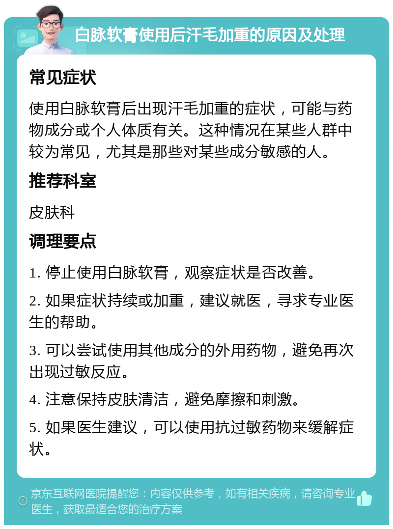 白脉软膏使用后汗毛加重的原因及处理 常见症状 使用白脉软膏后出现汗毛加重的症状，可能与药物成分或个人体质有关。这种情况在某些人群中较为常见，尤其是那些对某些成分敏感的人。 推荐科室 皮肤科 调理要点 1. 停止使用白脉软膏，观察症状是否改善。 2. 如果症状持续或加重，建议就医，寻求专业医生的帮助。 3. 可以尝试使用其他成分的外用药物，避免再次出现过敏反应。 4. 注意保持皮肤清洁，避免摩擦和刺激。 5. 如果医生建议，可以使用抗过敏药物来缓解症状。