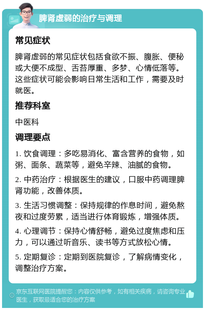 脾肾虚弱的治疗与调理 常见症状 脾肾虚弱的常见症状包括食欲不振、腹胀、便秘或大便不成型、舌苔厚重、多梦、心情低落等。这些症状可能会影响日常生活和工作，需要及时就医。 推荐科室 中医科 调理要点 1. 饮食调理：多吃易消化、富含营养的食物，如粥、面条、蔬菜等，避免辛辣、油腻的食物。 2. 中药治疗：根据医生的建议，口服中药调理脾肾功能，改善体质。 3. 生活习惯调整：保持规律的作息时间，避免熬夜和过度劳累，适当进行体育锻炼，增强体质。 4. 心理调节：保持心情舒畅，避免过度焦虑和压力，可以通过听音乐、读书等方式放松心情。 5. 定期复诊：定期到医院复诊，了解病情变化，调整治疗方案。