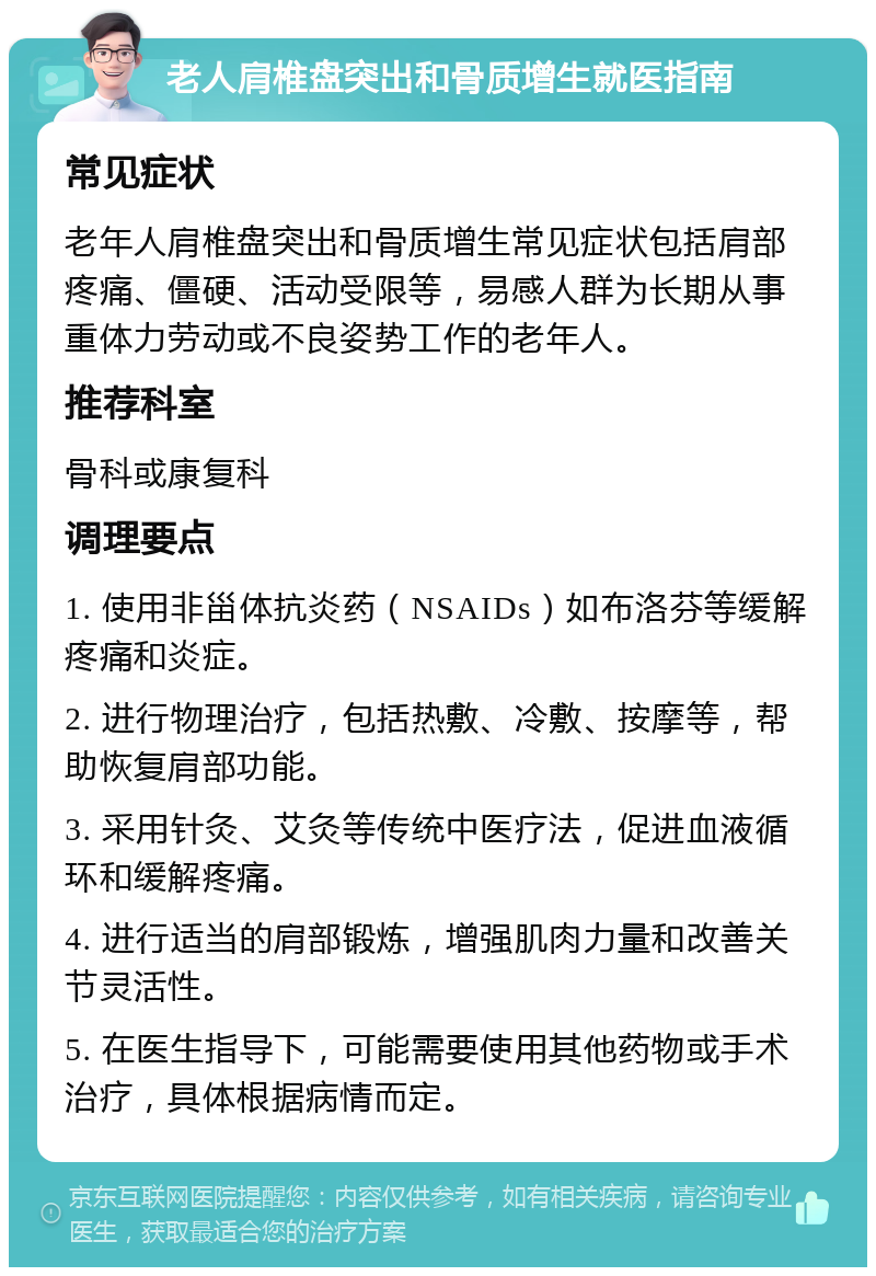 老人肩椎盘突出和骨质增生就医指南 常见症状 老年人肩椎盘突出和骨质增生常见症状包括肩部疼痛、僵硬、活动受限等，易感人群为长期从事重体力劳动或不良姿势工作的老年人。 推荐科室 骨科或康复科 调理要点 1. 使用非甾体抗炎药（NSAIDs）如布洛芬等缓解疼痛和炎症。 2. 进行物理治疗，包括热敷、冷敷、按摩等，帮助恢复肩部功能。 3. 采用针灸、艾灸等传统中医疗法，促进血液循环和缓解疼痛。 4. 进行适当的肩部锻炼，增强肌肉力量和改善关节灵活性。 5. 在医生指导下，可能需要使用其他药物或手术治疗，具体根据病情而定。