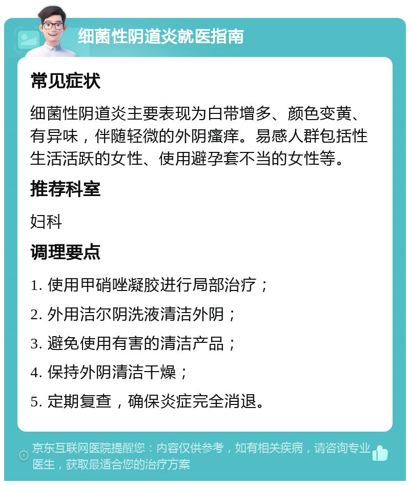 细菌性阴道炎就医指南 常见症状 细菌性阴道炎主要表现为白带增多、颜色变黄、有异味，伴随轻微的外阴瘙痒。易感人群包括性生活活跃的女性、使用避孕套不当的女性等。 推荐科室 妇科 调理要点 1. 使用甲硝唑凝胶进行局部治疗； 2. 外用洁尔阴洗液清洁外阴； 3. 避免使用有害的清洁产品； 4. 保持外阴清洁干燥； 5. 定期复查，确保炎症完全消退。