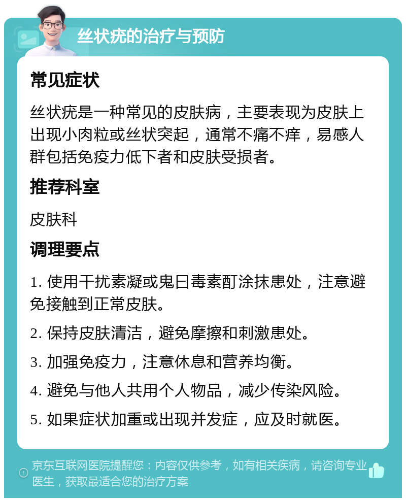 丝状疣的治疗与预防 常见症状 丝状疣是一种常见的皮肤病，主要表现为皮肤上出现小肉粒或丝状突起，通常不痛不痒，易感人群包括免疫力低下者和皮肤受损者。 推荐科室 皮肤科 调理要点 1. 使用干扰素凝或鬼曰毒素酊涂抹患处，注意避免接触到正常皮肤。 2. 保持皮肤清洁，避免摩擦和刺激患处。 3. 加强免疫力，注意休息和营养均衡。 4. 避免与他人共用个人物品，减少传染风险。 5. 如果症状加重或出现并发症，应及时就医。