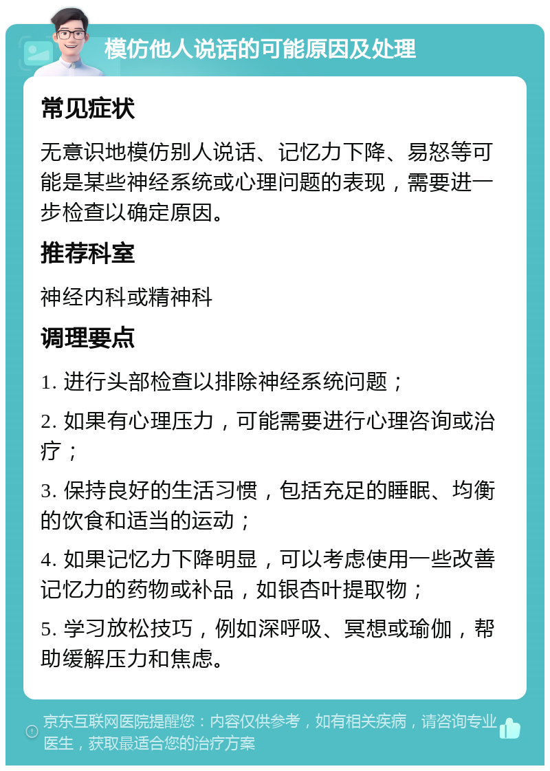 模仿他人说话的可能原因及处理 常见症状 无意识地模仿别人说话、记忆力下降、易怒等可能是某些神经系统或心理问题的表现，需要进一步检查以确定原因。 推荐科室 神经内科或精神科 调理要点 1. 进行头部检查以排除神经系统问题； 2. 如果有心理压力，可能需要进行心理咨询或治疗； 3. 保持良好的生活习惯，包括充足的睡眠、均衡的饮食和适当的运动； 4. 如果记忆力下降明显，可以考虑使用一些改善记忆力的药物或补品，如银杏叶提取物； 5. 学习放松技巧，例如深呼吸、冥想或瑜伽，帮助缓解压力和焦虑。