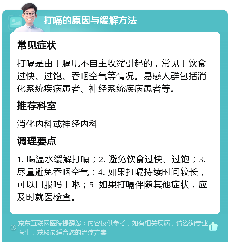 打嗝的原因与缓解方法 常见症状 打嗝是由于膈肌不自主收缩引起的，常见于饮食过快、过饱、吞咽空气等情况。易感人群包括消化系统疾病患者、神经系统疾病患者等。 推荐科室 消化内科或神经内科 调理要点 1. 喝温水缓解打嗝；2. 避免饮食过快、过饱；3. 尽量避免吞咽空气；4. 如果打嗝持续时间较长，可以口服吗丁啉；5. 如果打嗝伴随其他症状，应及时就医检查。