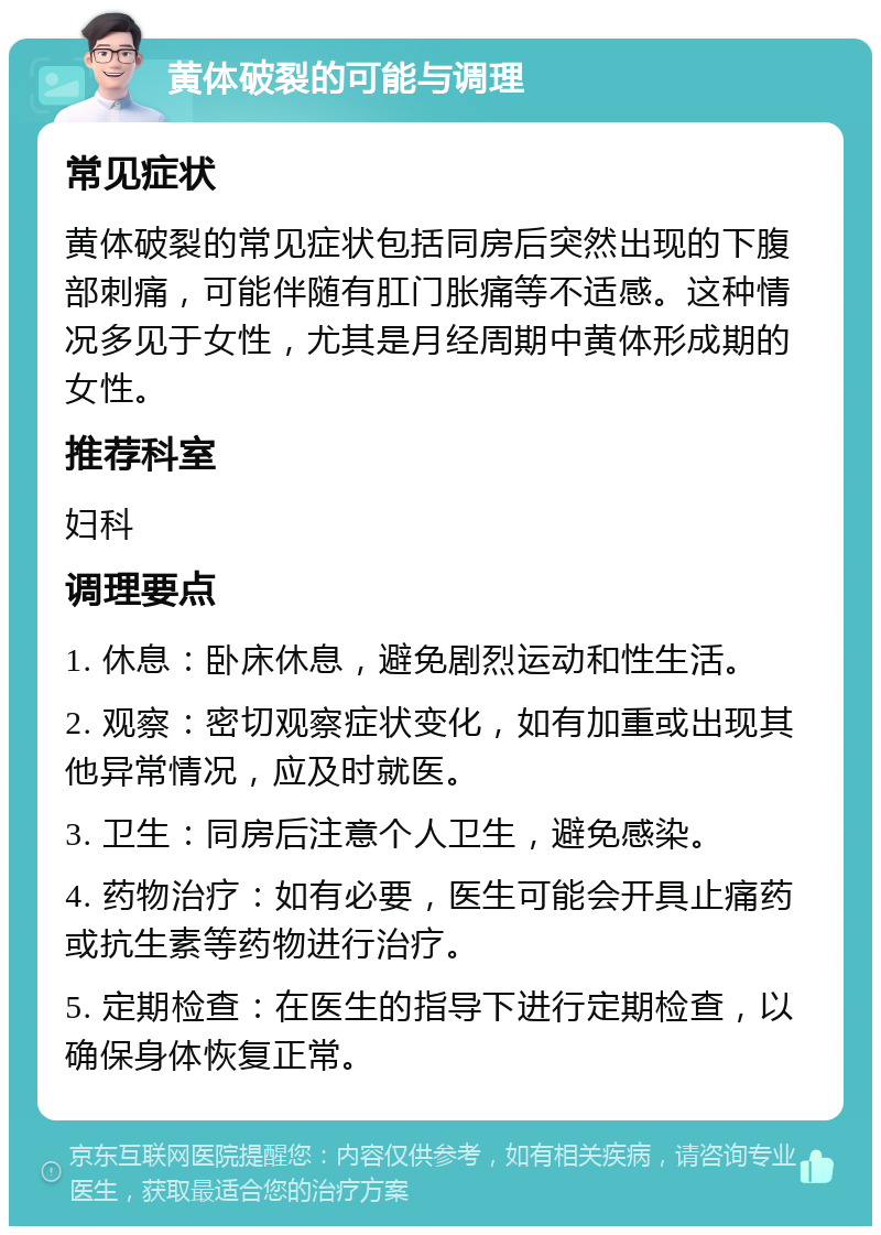 黄体破裂的可能与调理 常见症状 黄体破裂的常见症状包括同房后突然出现的下腹部刺痛，可能伴随有肛门胀痛等不适感。这种情况多见于女性，尤其是月经周期中黄体形成期的女性。 推荐科室 妇科 调理要点 1. 休息：卧床休息，避免剧烈运动和性生活。 2. 观察：密切观察症状变化，如有加重或出现其他异常情况，应及时就医。 3. 卫生：同房后注意个人卫生，避免感染。 4. 药物治疗：如有必要，医生可能会开具止痛药或抗生素等药物进行治疗。 5. 定期检查：在医生的指导下进行定期检查，以确保身体恢复正常。