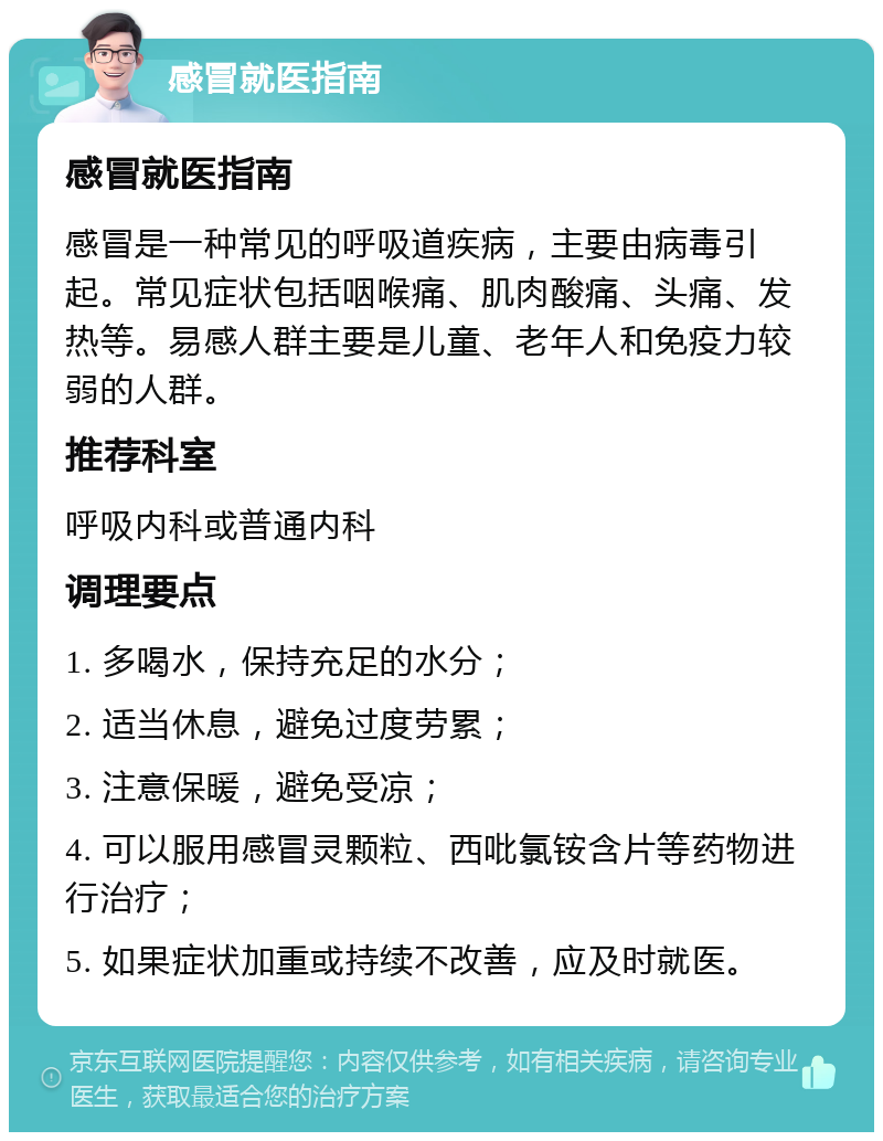 感冒就医指南 感冒就医指南 感冒是一种常见的呼吸道疾病，主要由病毒引起。常见症状包括咽喉痛、肌肉酸痛、头痛、发热等。易感人群主要是儿童、老年人和免疫力较弱的人群。 推荐科室 呼吸内科或普通内科 调理要点 1. 多喝水，保持充足的水分； 2. 适当休息，避免过度劳累； 3. 注意保暖，避免受凉； 4. 可以服用感冒灵颗粒、西吡氯铵含片等药物进行治疗； 5. 如果症状加重或持续不改善，应及时就医。