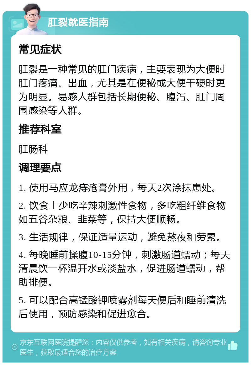 肛裂就医指南 常见症状 肛裂是一种常见的肛门疾病，主要表现为大便时肛门疼痛、出血，尤其是在便秘或大便干硬时更为明显。易感人群包括长期便秘、腹泻、肛门周围感染等人群。 推荐科室 肛肠科 调理要点 1. 使用马应龙痔疮膏外用，每天2次涂抹患处。 2. 饮食上少吃辛辣刺激性食物，多吃粗纤维食物如五谷杂粮、韭菜等，保持大便顺畅。 3. 生活规律，保证适量运动，避免熬夜和劳累。 4. 每晚睡前揉腹10-15分钟，刺激肠道蠕动；每天清晨饮一杯温开水或淡盐水，促进肠道蠕动，帮助排便。 5. 可以配合高锰酸钾喷雾剂每天便后和睡前清洗后使用，预防感染和促进愈合。