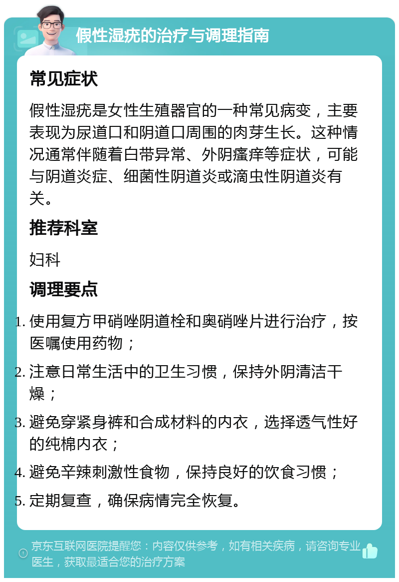 假性湿疣的治疗与调理指南 常见症状 假性湿疣是女性生殖器官的一种常见病变，主要表现为尿道口和阴道口周围的肉芽生长。这种情况通常伴随着白带异常、外阴瘙痒等症状，可能与阴道炎症、细菌性阴道炎或滴虫性阴道炎有关。 推荐科室 妇科 调理要点 使用复方甲硝唑阴道栓和奥硝唑片进行治疗，按医嘱使用药物； 注意日常生活中的卫生习惯，保持外阴清洁干燥； 避免穿紧身裤和合成材料的内衣，选择透气性好的纯棉内衣； 避免辛辣刺激性食物，保持良好的饮食习惯； 定期复查，确保病情完全恢复。