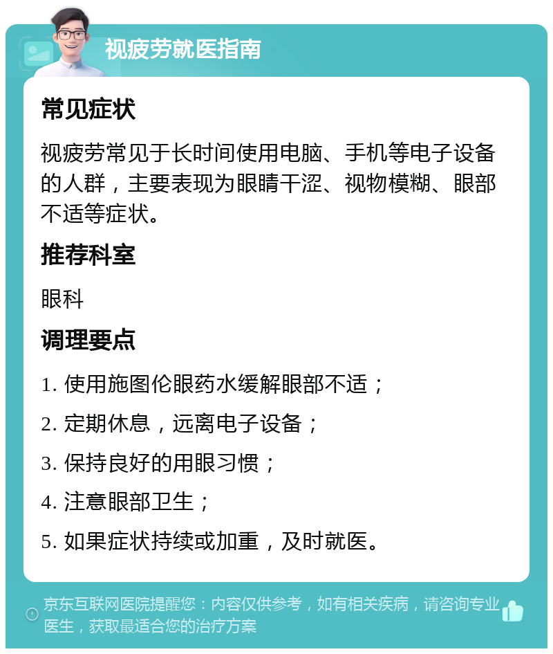 视疲劳就医指南 常见症状 视疲劳常见于长时间使用电脑、手机等电子设备的人群，主要表现为眼睛干涩、视物模糊、眼部不适等症状。 推荐科室 眼科 调理要点 1. 使用施图伦眼药水缓解眼部不适； 2. 定期休息，远离电子设备； 3. 保持良好的用眼习惯； 4. 注意眼部卫生； 5. 如果症状持续或加重，及时就医。