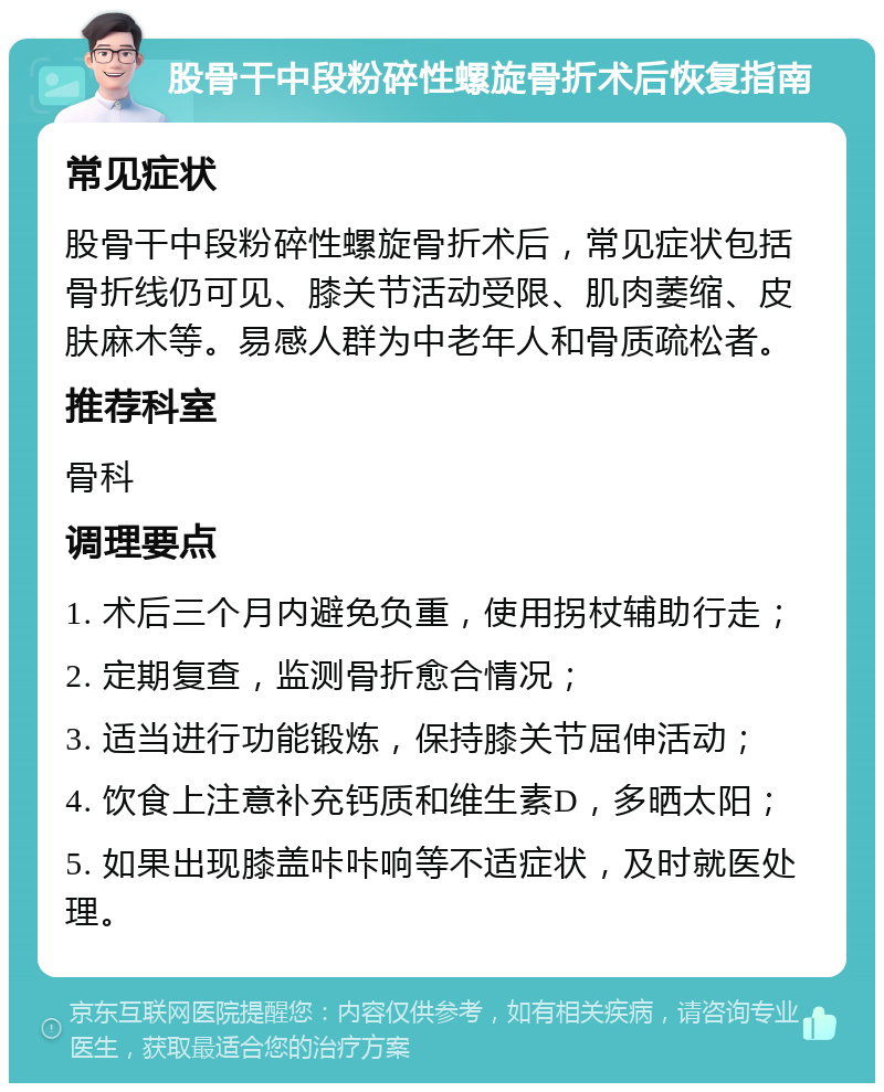 股骨干中段粉碎性螺旋骨折术后恢复指南 常见症状 股骨干中段粉碎性螺旋骨折术后，常见症状包括骨折线仍可见、膝关节活动受限、肌肉萎缩、皮肤麻木等。易感人群为中老年人和骨质疏松者。 推荐科室 骨科 调理要点 1. 术后三个月内避免负重，使用拐杖辅助行走； 2. 定期复查，监测骨折愈合情况； 3. 适当进行功能锻炼，保持膝关节屈伸活动； 4. 饮食上注意补充钙质和维生素D，多晒太阳； 5. 如果出现膝盖咔咔响等不适症状，及时就医处理。