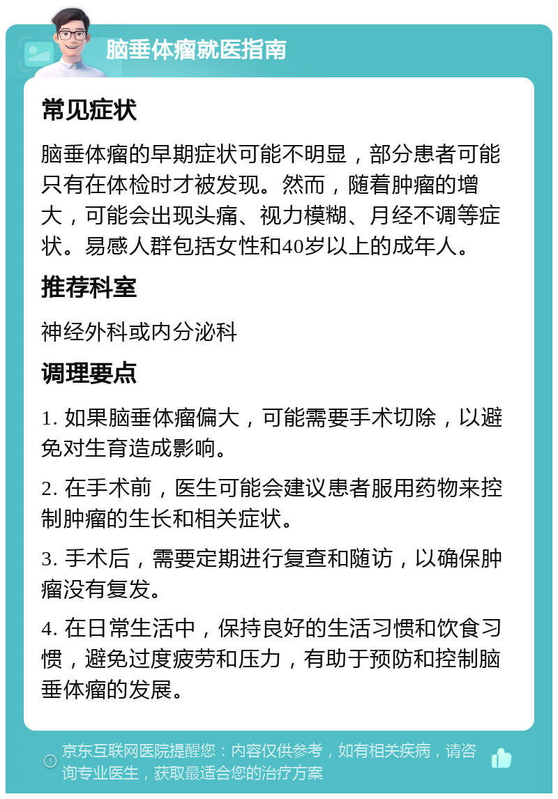 脑垂体瘤就医指南 常见症状 脑垂体瘤的早期症状可能不明显，部分患者可能只有在体检时才被发现。然而，随着肿瘤的增大，可能会出现头痛、视力模糊、月经不调等症状。易感人群包括女性和40岁以上的成年人。 推荐科室 神经外科或内分泌科 调理要点 1. 如果脑垂体瘤偏大，可能需要手术切除，以避免对生育造成影响。 2. 在手术前，医生可能会建议患者服用药物来控制肿瘤的生长和相关症状。 3. 手术后，需要定期进行复查和随访，以确保肿瘤没有复发。 4. 在日常生活中，保持良好的生活习惯和饮食习惯，避免过度疲劳和压力，有助于预防和控制脑垂体瘤的发展。