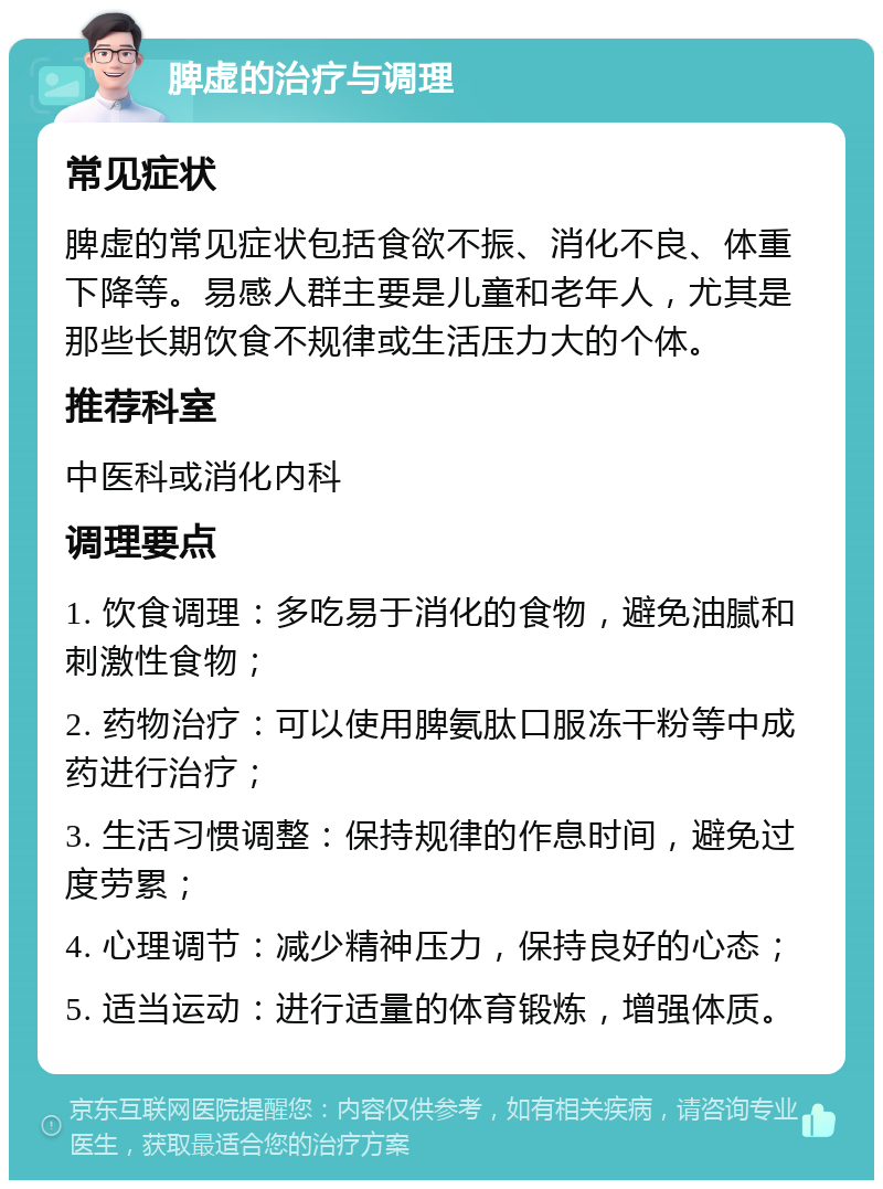 脾虚的治疗与调理 常见症状 脾虚的常见症状包括食欲不振、消化不良、体重下降等。易感人群主要是儿童和老年人，尤其是那些长期饮食不规律或生活压力大的个体。 推荐科室 中医科或消化内科 调理要点 1. 饮食调理：多吃易于消化的食物，避免油腻和刺激性食物； 2. 药物治疗：可以使用脾氨肽口服冻干粉等中成药进行治疗； 3. 生活习惯调整：保持规律的作息时间，避免过度劳累； 4. 心理调节：减少精神压力，保持良好的心态； 5. 适当运动：进行适量的体育锻炼，增强体质。