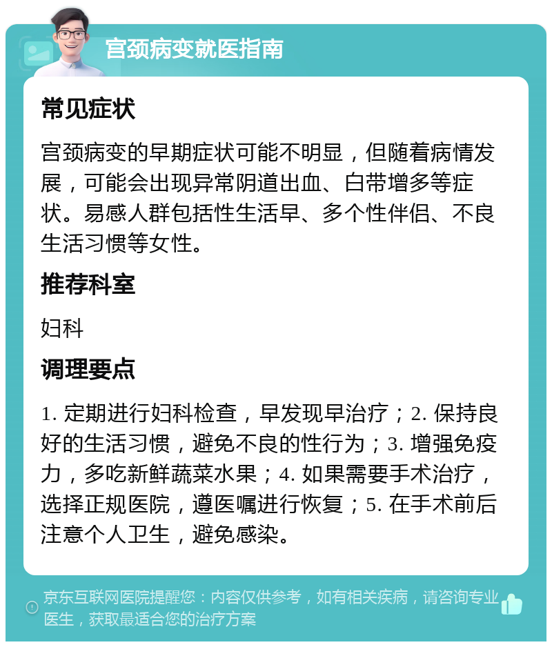 宫颈病变就医指南 常见症状 宫颈病变的早期症状可能不明显，但随着病情发展，可能会出现异常阴道出血、白带增多等症状。易感人群包括性生活早、多个性伴侣、不良生活习惯等女性。 推荐科室 妇科 调理要点 1. 定期进行妇科检查，早发现早治疗；2. 保持良好的生活习惯，避免不良的性行为；3. 增强免疫力，多吃新鲜蔬菜水果；4. 如果需要手术治疗，选择正规医院，遵医嘱进行恢复；5. 在手术前后注意个人卫生，避免感染。