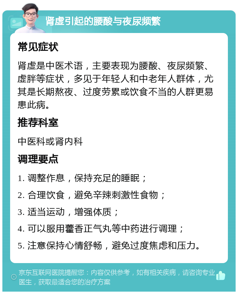 肾虚引起的腰酸与夜尿频繁 常见症状 肾虚是中医术语，主要表现为腰酸、夜尿频繁、虚胖等症状，多见于年轻人和中老年人群体，尤其是长期熬夜、过度劳累或饮食不当的人群更易患此病。 推荐科室 中医科或肾内科 调理要点 1. 调整作息，保持充足的睡眠； 2. 合理饮食，避免辛辣刺激性食物； 3. 适当运动，增强体质； 4. 可以服用藿香正气丸等中药进行调理； 5. 注意保持心情舒畅，避免过度焦虑和压力。