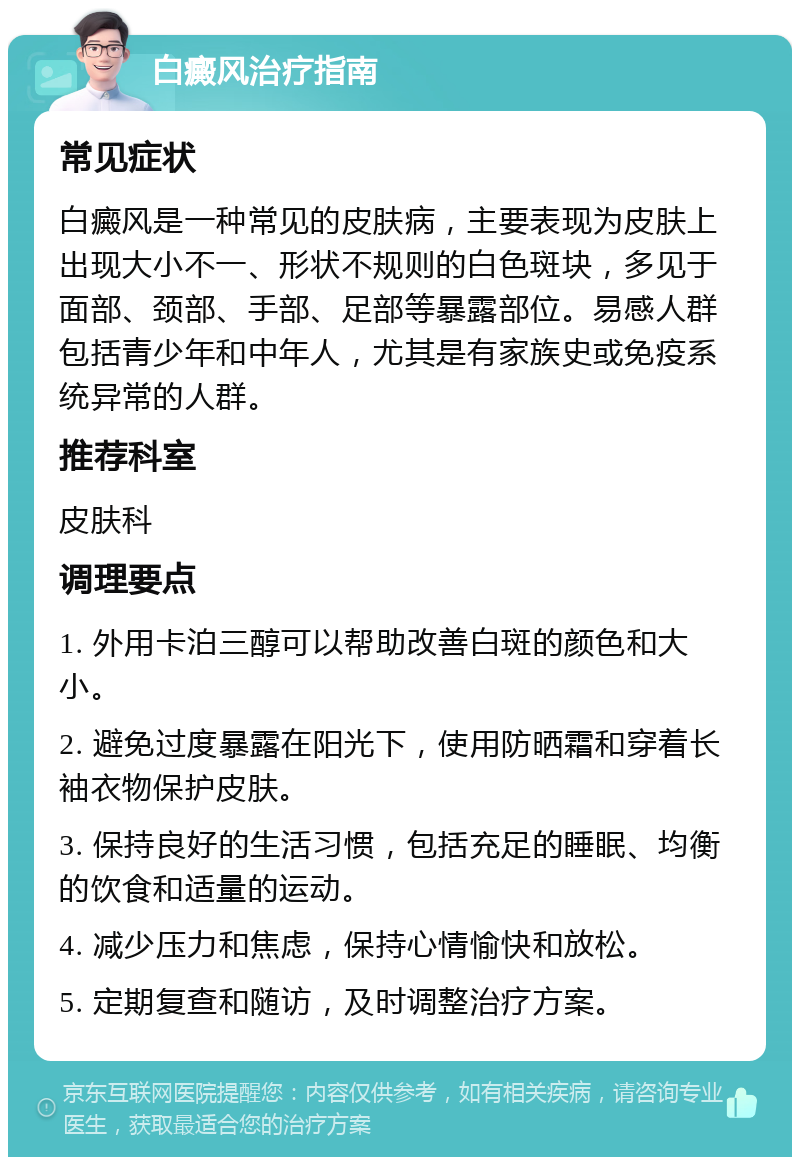 白癜风治疗指南 常见症状 白癜风是一种常见的皮肤病，主要表现为皮肤上出现大小不一、形状不规则的白色斑块，多见于面部、颈部、手部、足部等暴露部位。易感人群包括青少年和中年人，尤其是有家族史或免疫系统异常的人群。 推荐科室 皮肤科 调理要点 1. 外用卡泊三醇可以帮助改善白斑的颜色和大小。 2. 避免过度暴露在阳光下，使用防晒霜和穿着长袖衣物保护皮肤。 3. 保持良好的生活习惯，包括充足的睡眠、均衡的饮食和适量的运动。 4. 减少压力和焦虑，保持心情愉快和放松。 5. 定期复查和随访，及时调整治疗方案。