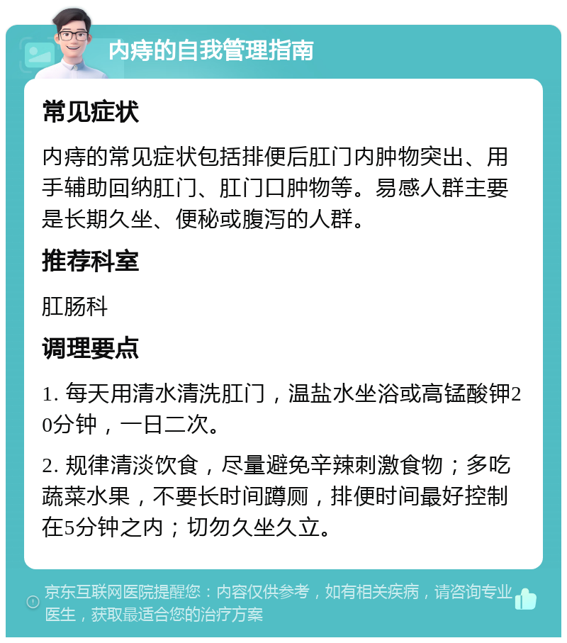 内痔的自我管理指南 常见症状 内痔的常见症状包括排便后肛门内肿物突出、用手辅助回纳肛门、肛门口肿物等。易感人群主要是长期久坐、便秘或腹泻的人群。 推荐科室 肛肠科 调理要点 1. 每天用清水清洗肛门，温盐水坐浴或高锰酸钾20分钟，一日二次。 2. 规律清淡饮食，尽量避免辛辣刺激食物；多吃蔬菜水果，不要长时间蹲厕，排便时间最好控制在5分钟之内；切勿久坐久立。