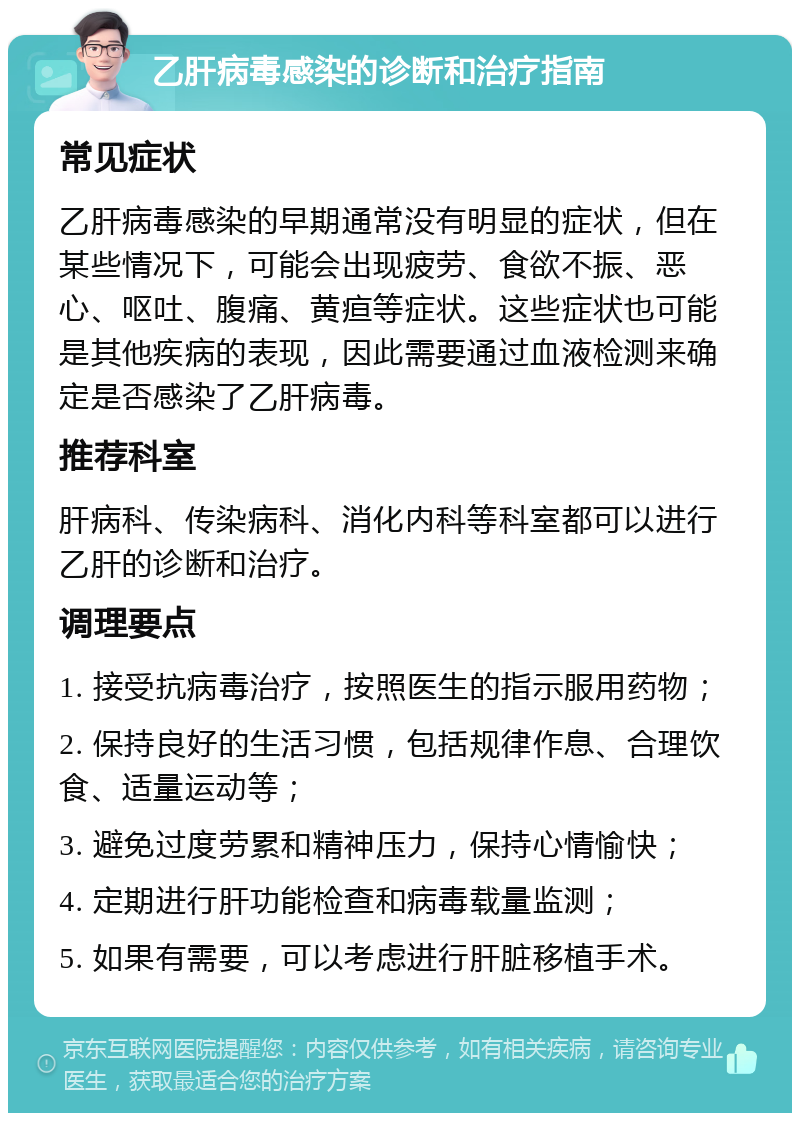 乙肝病毒感染的诊断和治疗指南 常见症状 乙肝病毒感染的早期通常没有明显的症状，但在某些情况下，可能会出现疲劳、食欲不振、恶心、呕吐、腹痛、黄疸等症状。这些症状也可能是其他疾病的表现，因此需要通过血液检测来确定是否感染了乙肝病毒。 推荐科室 肝病科、传染病科、消化内科等科室都可以进行乙肝的诊断和治疗。 调理要点 1. 接受抗病毒治疗，按照医生的指示服用药物； 2. 保持良好的生活习惯，包括规律作息、合理饮食、适量运动等； 3. 避免过度劳累和精神压力，保持心情愉快； 4. 定期进行肝功能检查和病毒载量监测； 5. 如果有需要，可以考虑进行肝脏移植手术。