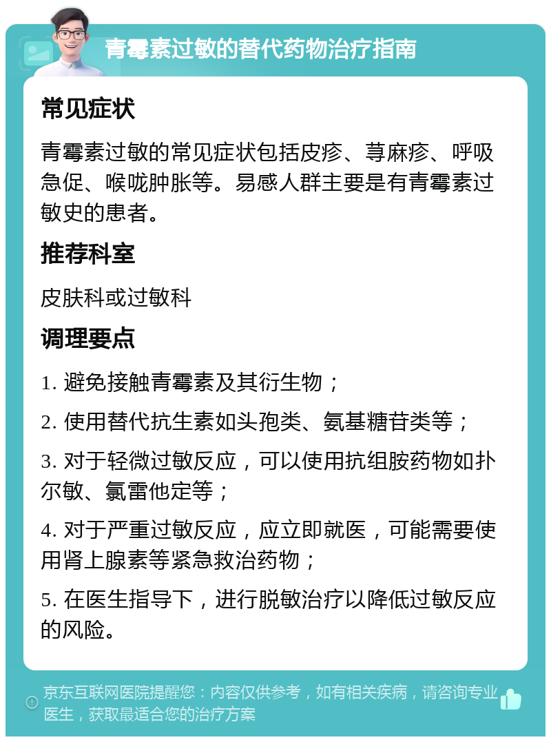 青霉素过敏的替代药物治疗指南 常见症状 青霉素过敏的常见症状包括皮疹、荨麻疹、呼吸急促、喉咙肿胀等。易感人群主要是有青霉素过敏史的患者。 推荐科室 皮肤科或过敏科 调理要点 1. 避免接触青霉素及其衍生物； 2. 使用替代抗生素如头孢类、氨基糖苷类等； 3. 对于轻微过敏反应，可以使用抗组胺药物如扑尔敏、氯雷他定等； 4. 对于严重过敏反应，应立即就医，可能需要使用肾上腺素等紧急救治药物； 5. 在医生指导下，进行脱敏治疗以降低过敏反应的风险。